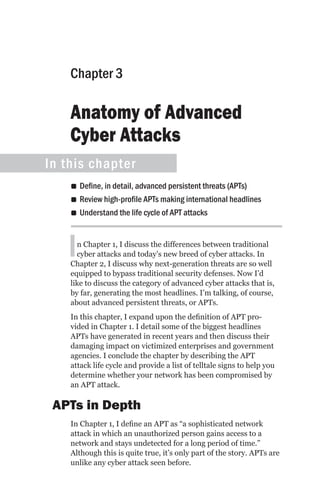 Chapter 3

    Anatomy of Advanced
    Cyber Attacks
In this chapter
    •• Define, in detail, advanced persistent threats (APTs)
    •• Review high-profile APTs making international headlines
    •• Understand the life cycle of APT attacks



   I  n Chapter 1, I discuss the differences between traditional
      cyber attacks and today’s new breed of cyber attacks. In
    Chapter 2, I discuss why next-generation threats are so well
    equipped to bypass traditional security defenses. Now I’d
    like to discuss the category of advanced cyber attacks that is,
    by far, generating the most headlines. I’m talking, of course,
    about advanced persistent threats, or APTs.
    In this chapter, I expand upon the definition of APT pro-
    vided in Chapter 1. I detail some of the biggest headlines
    APTs have generated in recent years and then discuss their
    damaging impact on victimized enterprises and government
    agencies. I conclude the chapter by describing the APT
    attack life cycle and provide a list of telltale signs to help you
    determine whether your network has been compromised by
    an APT attack.

 APTs in Depth
    In Chapter 1, I define an APT as “a sophisticated network
    attack in which an unauthorized person gains access to a
    network and stays undetected for a long period of time.”
    Although this is quite true, it’s only part of the story. APTs are
    unlike any cyber attack seen before.
 
