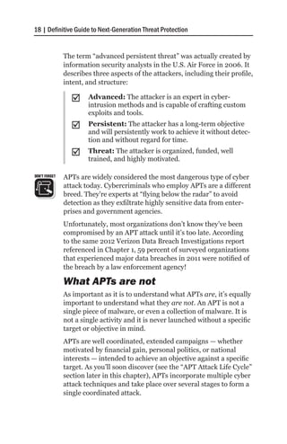18 | Definitive Guide to Next-Generation Threat Protection


               The term “advanced persistent threat” was actually created by
               information security analysts in the U.S. Air Force in 2006. It
               describes three aspects of the attackers, including their profile,
               intent, and structure:

                 ;;    Advanced: The attacker is an expert in cyber-
                       intrusion methods and is capable of crafting custom
                       exploits and tools.
                 ;;    Persistent: The attacker has a long-term objective
                       and will persistently work to achieve it without detec-
                       tion and without regard for time.
                 ;;    Threat: The attacker is organized, funded, well
                       trained, and highly motivated.

DON’T FORGET   APTs are widely considered the most dangerous type of cyber
               attack today. Cybercriminals who employ APTs are a different
               breed. They’re experts at “flying below the radar” to avoid
               detection as they exfiltrate highly sensitive data from enter-
               prises and government agencies.
               Unfortunately, most organizations don’t know they’ve been
               compromised by an APT attack until it’s too late. According
               to the same 2012 Verizon Data Breach Investigations report
               referenced in Chapter 1, 59 percent of surveyed organizations
               that experienced major data breaches in 2011 were notified of
               the breach by a law enforcement agency!

               What APTs are not
               As important as it is to understand what APTs are, it’s equally
               important to understand what they are not. An APT is not a
               single piece of malware, or even a collection of malware. It is
               not a single activity and it is never launched without a specific
               target or objective in mind.
               APTs are well coordinated, extended campaigns — whether
               motivated by financial gain, personal politics, or national
               interests — intended to achieve an objective against a specific
               target. As you’ll soon discover (see the “APT Attack Life Cycle”
               section later in this chapter), APTs incorporate multiple cyber
               attack techniques and take place over several stages to form a
               single coordinated attack.
 