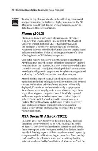 20 | Definitive Guide to Next-Generation Threat Protection


ON THE WEB   To stay on top of major data breaches affecting commercial
             and government organizations, I highly recommend the SC
             Magazine Data Breach Blog at www.scmagazine.com/the-
             data-breach-blog/section/1263/.

             Flame (2012)
             Flame, also known as Flamer, sKyWiper, and Skywiper,
             is an APT that was identified in May 2012 by the MAHER
             Center of Iranian National CERT, Kaspersky Lab, and
             the Budapest University of Technology and Economics.
             Kaspersky Lab was asked by the United Nations International
             Telecommunications Union to investigate reports of a virus
             affecting Iranian Oil Ministry computers.
             Computer experts consider Flame the cause of an attack in
             April 2012 that caused Iranian officials to disconnect their oil
             terminals from the Internet. It is now widely asserted that the
             United States and Israel jointly developed the Flame malware
             to collect intelligence in preparation for cyber-sabotage aimed
             at slowing Iran’s ability to develop a nuclear weapon.
             After the initial exploit stage, Flame begins a complex set of
             operations including calling back to its command-and-control
             servers to download other malware modules. When fully
             deployed, Flame is an uncharacteristically large program
             for malware at 20 megabytes in size — about 20 to 30 times
             larger than a typical computer virus. It is widely regarded
             as the most sophisticated malware ever created. Experts
             believe Flame, which was designed to masquerade as a
             routine Microsoft software update, was created to secretly
             map and monitor Iran’s computer networks, sending
             back a steady stream of intelligence to prepare for a cyber
             warfare campaign.

             RSA SecurID Attack (2011)
             In March 2011, RSA Security (a division of EMC) disclosed
             that it had been victimized by an APT, causing it to notify
             its SecurID two-factor authentication customers and advise
             them to swap out their (compromised) token devices. In the
             months following, reports of data breaches caused, in part, by
             compromised SecurID tokens began to surface. Most notably,
             Lockheed Martin released a statement admitting that its
             network was breached by “sophisticated adversaries,” but the
 
