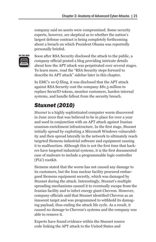 Chapter 3: Anatomy of Advanced Cyber Attacks | 21


             company said no assets were compromised. Some security
             experts, however, are skeptical as to whether the nation’s
             largest defense contract is being completely forthcoming
             about a breach on which President Obama was reportedly
             personally briefed.
ON THE WEB   Soon after RSA Security disclosed the attack to the public, a
             company official posted a blog providing intricate details
             about how the APT attack was perpetrated over several stages.
             To learn more, read the “RSA Security steps forward to
             describe its APT attack” sidebar later in this chapter.
             In EMC’s 10-Q filing, it was disclosed that the APT attack
             against RSA Security cost the company $81.3 million to
             replace SecurID tokens, monitor customers, harden internal
             systems, and handle fallout from the security breach.

             Stuxnet (2010)
             Stuxnet is a highly sophisticated computer worm discovered
             in June 2010 that was believed to be in place for over a year
             and used in conjunction with an APT attack against Iranian
             uranium enrichment infrastructure. In the first stage, Stuxnet
             initially spread by exploiting a Microsoft Windows vulnerabil-
             ity and then spread laterally in the network to ultimately reach
             targeted Siemens industrial software and equipment causing
             it to malfunction. Although this is not the first time that hack-
             ers have targeted industrial systems, it is the first documented
             case of malware to include a programmable logic controller
             (PLC) rootkit.
             Siemens stated that the worm has not caused any damage to
             its customers, but the Iran nuclear facility procured embar-
             goed Siemens equipment secretly, which was damaged by
             Stuxnet during the attack. Interestingly, Stuxnet’s multiple
             spreading mechanisms caused it to eventually escape from the
             Iranian facility and to infect energy giant Chevron. However,
             company officials said that Stuxnet identified Chevron as an
             innocent target and was programmed to withhold its damag-
             ing payload, thus ending the attack life cycle. As a result, it
             caused no damage to Chevron’s systems and the company was
             able to remove it.
             Experts have found evidence within the Stuxnet source
             code linking the APT attack to the United States and
 