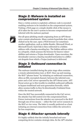 Chapter 3: Anatomy of Advanced Cyber Attacks | 25


            Stage 2: Malware is installed on
            compromised system
            Once a victim system is exploited, arbitrary code is executed
            enabling malware to be installed on the compromised system.
            Visiting a Web page or a simple double-click of the mouse is
            all it takes for the user’s system to become compromised and
            infected with the malware payload.
TECH TALK   Not all spear phishing emails originating from an APT threat
            actor contain attachments. Many contain hyperlinks that, when
            clicked on by the user, open a Web browser (or sometimes
            another application, such as Adobe Reader, Microsoft Word, or
            Microsoft Excel). Each link is then redirected to a hidden
            address with a base64-encoding key. The hidden address refers
            to a dropsite, which assesses the browser for known vulner-
            abilities and returns a Trojan downloader. Upon execution, the
            downloader conveys a base64-encoded instruction to a differ-
            ent dropsite from which a Trojan (malware) is delivered.

            Stage 3: Outbound connection is
            initiated
            The malware installed during the prior stage often contains
            a remote administration tool, or RAT. Once up and running,
            the RAT “phones home” by initiating an outbound connection,
            often an SSL-encrypted channel, between the infected com-
            puter and a CnC server operated by the APT threat actor. APT
            threat actors go to this trouble to establish outbound callbacks
            to bypass traditional and next-generation firewalls, which
            allow session traffic to flow bi-directionally if initiated from
            within the trusted network.
            Once the RAT has successfully connected to the CnC server,
            the attacker has full control over the compromised host.
            Future instructions from the attacker are conveyed to the RAT
            through one of two means — either the CnC server connects to
            the RAT or vice versa. The latter is usually preferred as a host
            initiating an external connection from within the network is
            far less suspicious.

            Stage 4: Attacker spreads laterally
            It’s highly unlikely that the initially breached end-user
            computing device contains strategic data. So the APT attacker
 