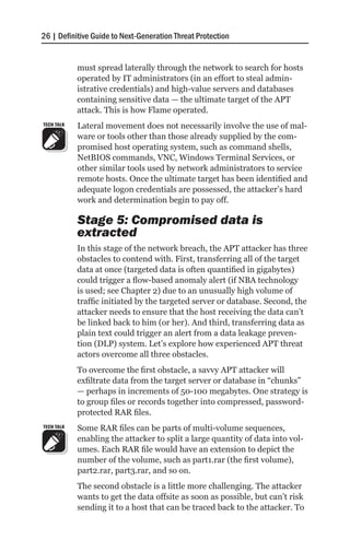 26 | Definitive Guide to Next-Generation Threat Protection


            must spread laterally through the network to search for hosts
            operated by IT administrators (in an effort to steal admin-
            istrative credentials) and high-value servers and databases
            containing sensitive data — the ultimate target of the APT
            attack. This is how Flame operated.
TECH TALK   Lateral movement does not necessarily involve the use of mal-
            ware or tools other than those already supplied by the com-
            promised host operating system, such as command shells,
            NetBIOS commands, VNC, Windows Terminal Services, or
            other similar tools used by network administrators to service
            remote hosts. Once the ultimate target has been identified and
            adequate logon credentials are possessed, the attacker’s hard
            work and determination begin to pay off.

            Stage 5: Compromised data is
            extracted
            In this stage of the network breach, the APT attacker has three
            obstacles to contend with. First, transferring all of the target
            data at once (targeted data is often quantified in gigabytes)
            could trigger a flow-based anomaly alert (if NBA technology
            is used; see Chapter 2) due to an unusually high volume of
            traffic initiated by the targeted server or database. Second, the
            attacker needs to ensure that the host receiving the data can’t
            be linked back to him (or her). And third, transferring data as
            plain text could trigger an alert from a data leakage preven-
            tion (DLP) system. Let’s explore how experienced APT threat
            actors overcome all three obstacles.
            To overcome the first obstacle, a savvy APT attacker will
            exfiltrate data from the target server or database in “chunks”
            — perhaps in increments of 50-100 megabytes. One strategy is
            to group files or records together into compressed, password-
            protected RAR files.
TECH TALK   Some RAR files can be parts of multi-volume sequences,
            enabling the attacker to split a large quantity of data into vol-
            umes. Each RAR file would have an extension to depict the
            number of the volume, such as part1.rar (the first volume),
            part2.rar, part3.rar, and so on.
            The second obstacle is a little more challenging. The attacker
            wants to get the data offsite as soon as possible, but can’t risk
            sending it to a host that can be traced back to the attacker. To
 