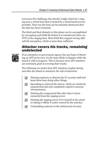 Chapter 3: Anatomy of Advanced Cyber Attacks | 27


               overcome this challenge, the attacker might select for a stag-
               ing area a virtual host that is hosted by a cloud-based service
               provider. That way the host can be instantly destroyed after
               the data has been extracted.
               The third and final obstacle in this phase can be accomplished
               by encrypting each RAR file before it is transferred (often via
               FTP) to the staging host. Most RAR files support strong AES
               128-bit encryption, which is more than sufficient.

               Attacker covers his tracks, remaining
               undetected
DON’T FORGET   If an enterprise or government agency has any hope of detect-
               ing an APT on its own, it’s far more likely to happen while the
               attack is still in progress. This is because most APT attackers
               are extremely good at covering their tracks.
               The following are tactics that APT attackers employ during
               and after the attack to minimize the risk of detection:


                 ;;    Planting malware to distract the IT security staff and
                       keep them busy doing other things.
                 ;;    Spreading to network file shares, which are relatively
                       unprotected and only completely wiped in extreme
                       circumstances.
                 ;;    Deleting the compressed files after they’ve been
                       extracted from the staging server.
                 ;;    Deleting the staging server if it’s hosted in the cloud
                       or taking it offline if under control by the attacker.
                 ;;    Uninstalling malware at the initial point of entry.
 