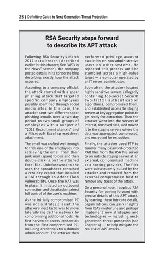 28 | Definitive Guide to Next-Generation Threat Protection




                RSA Security steps forward
                to describe its APT attack
   Following RSA Security’s March          performed privilege account
   2011 data breach (described             escalation on non-administrative
   earlier in this chapter; See “APTs in   u s e rs o n o t h e r sy s t e m s . H e
   the News” section), the company         repeated this process until he
   posted details in its corporate blog    stumbled across a high-value
   describing exactly how the attack       target — a computer operated by
   occurred.                               an IT server administrator.
   According to a company official,        Soon after, the attacker located
   the attack started with a spear         highly sensitive servers (allegedly
   phishing attack that targeted           containing top-secret SecurID
   specific company employees              two-factor authentication
   possibly identified through social      algorithms), compromised them,
   media sites. In this case, the          and established access to staging
   attacker sent two different spear       servers at key aggregation points to
   phishing emails over a two-day          get ready for extraction. Then the
   period to two small groups of           attacker went into the servers of
   employees with a subject of             interest, removed data, and moved
   “2011 Recruitment plan.xls” and         it to the staging servers where the
   a Microsoft Excel spreadsheet           data was aggregated, compressed,
   attachment.                             and encrypted for extraction.
   The email was crafted well enough       Finally, the attacker used FTP to
   to trick one of the employees into      transfer many password-protected
   retrieving the email from their         RAR files from the RSA file server
   junk mail (spam) folder and then        to an outside staging server at an
   double-clicking on the attached         external, compromised machine
   Excel file. Unbeknownst to the          at a hosting provider. The files
   user, the spreadsheet contained         were subsequently pulled by the
   a zero-day exploit that installed       attacker and removed from the
   a RAT through an Adobe Flash            external compromised host to
   vulnerability. Once the RAT was         remove any traces of the attack.
   in place, it initiated an outbound
                                           On a personal note, I applaud RSA
   connection and the attacker gained
                                           Security for coming forward with
   full control of the user’s machine.
                                           precise details of this APT attack.
   As the initially compromised PC         By learning these intricate details,
   was not a strategic asset, the          organizations can gain insights
   attacker’s next tactic was to move      from RSA’s misfortune and perhaps
   laterally inside the network by         implement new strategies and
   compromising additional hosts. He       technologies — including next-
   first harvested access credentials      generation threat protection (see
   from the first compromised PC,          Chapter 4) — to help mitigate the
   including credentials to a domain       real risk of APT attacks.
   admin account. The attacker then
 