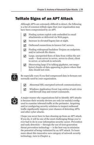 Chapter 3: Anatomy of Advanced Cyber Attacks | 29



        Telltale Signs of an APT Attack
          Although APTs are extremely difficult to detect, the following
          is a list of common telltale signs that your organization may
          have been compromised by an APT.

            ;;    Finding system exploit code embedded in email
                  attachments or delivered via Web pages.
            ;;    Increase in elevated logons late at night.

            ;;    Outbound connections to known CnC servers.

            ;;    Finding widespread backdoor Trojans on endpoints
                  and/or network file shares.
            ;;    Large, unexpected flows of data from within the net-
                  work — from server to server, server to client, client
                  to server, or network to network.
            ;;    Discovering large (I’m talking gigabytes, not mega-
                  bytes) chunks of data appearing in places where that
                  data should not exist.
CAUTION
          Be especially wary if you find compressed data in formats not
          normally used by your organization.


            ;;     Abnormal SSL-encrypted network communications.

            ;;     Windows Application Event Log entries of anti-virus
                   and firewall stop and restart commands.

  TIP     A major reason why organizations fail to identify APT attacks
          is because their security devices are only (or mainly) config-
          ured to examine inbound traffic at the perimeter. Acquiring
          and/or configuring security solutions to inspect outbound
          traffic significantly improve your chances of detecting APTs
          and other cyber attacks.
          I hope you never have to face cleaning up from an APT attack.
          If you do, it will be one of the most challenging things you’ve
          ever had to do in your information security career. Prevention
          and early detection — through the use of next-generation
          threat prevention technology — is the best way to minimize
          the potential of being victimized by an APT attack. To learn
          more about this innovative new category of network security
          technology, turn to Chapter 4.
 