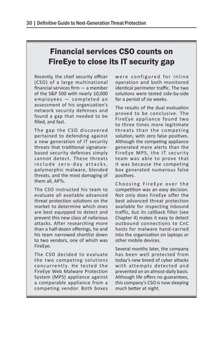 30 | Definitive Guide to Next-Generation Threat Protection




           Financial services CSO counts on
           FireEye to close its IT security gap
   Recently, the chief security officer            were configured for inline
   (CSO) of a large multinational                  operation and both monitored
   financial services firm — a member              identical perimeter traffic. The two
   of the S&P 500 with nearly 10,000               solutions were tested side-by-side
   employees — completed an                        for a period of six weeks.
   assessment of his organization’s
                                                   The results of the dual evaluation
   network security defenses and
                                                   proved to be conclusive. The
   found a gap that needed to be
                                                   FireEye appliance found two
   filled, and fast.
                                                   to three times more legitimate
   T h e ga p t h e C S O d i s co ve re d         t h re a t s t h a n t h e c o m p e t i n g
   pertained to defending against                  solution, with zero false positives.
   a new generation of IT security                 Although the competing appliance
   threats that traditional signature-             generated more alerts than the
   based security defenses simply                  FireEye MPS, the IT security
   cannot detect. These threats                    team was able to prove that
   include zero-day attacks,                       it was because the competing
   polymorphic malware, blended                    box generated numerous false
   threats, and the most damaging of               positives.
   them all, APTs.
                                                   Choosing FireEye over the
   The CSO instructed his team to                  competition was an easy decision.
   evaluate all available advanced                 Not only does FireEye offer the
   threat protection solutions on the              best advanced threat protection
   market to determine which ones                  available for inspecting inbound
   are best equipped to detect and                 traffic, but its callback filter (see
   prevent this new class of nefarious             Chapter 4) makes it easy to detect
   attacks. After researching more                 outbound connections to CnC
   than a half-dozen offerings, he and             hosts for malware hand-carried
   his team narrowed shortlist down                into the organization on laptops or
   to two vendors, one of which was                other mobile devices.
   FireEye.
                                                   Several months later, the company
   The CSO decided to evaluate                     has been well protected from
   the two competing solutions                     today’s new breed of cyber attacks
   c o n c u r re n t l y. H e t e s t e d t h e   w i t h atte m p t s d e te c te d a n d
   FireEye Web Malware Protection                  prevented on an almost-daily basis.
   System (MPS) appliance against                  Although life offers no guarantees,
   a comparable appliance from a                   this company’s CSO is now sleeping
   competing vendor. Both boxes                    much better at night.
 