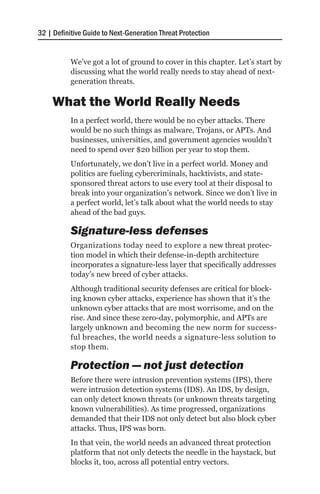 32 | Definitive Guide to Next-Generation Threat Protection


           We’ve got a lot of ground to cover in this chapter. Let’s start by
           discussing what the world really needs to stay ahead of next-
           generation threats.

    What the World Really Needs
           In a perfect world, there would be no cyber attacks. There
           would be no such things as malware, Trojans, or APTs. And
           businesses, universities, and government agencies wouldn’t
           need to spend over $20 billion per year to stop them.
           Unfortunately, we don’t live in a perfect world. Money and
           politics are fueling cybercriminals, hacktivists, and state-
           sponsored threat actors to use every tool at their disposal to
           break into your organization’s network. Since we don’t live in
           a perfect world, let’s talk about what the world needs to stay
           ahead of the bad guys.

           Signature-less defenses
           Organizations today need to explore a new threat protec-
           tion model in which their defense-in-depth architecture
           incorporates a signature-less layer that specifically addresses
           today’s new breed of cyber attacks.
           Although traditional security defenses are critical for block-
           ing known cyber attacks, experience has shown that it’s the
           unknown cyber attacks that are most worrisome, and on the
           rise. And since these zero-day, polymorphic, and APTs are
           largely unknown and becoming the new norm for success-
           ful breaches, the world needs a signature-less solution to
           stop them.

           Protection — not just detection
           Before there were intrusion prevention systems (IPS), there
           were intrusion detection systems (IDS). An IDS, by design,
           can only detect known threats (or unknown threats targeting
           known vulnerabilities). As time progressed, organizations
           demanded that their IDS not only detect but also block cyber
           attacks. Thus, IPS was born.
           In that vein, the world needs an advanced threat protection
           platform that not only detects the needle in the haystack, but
           blocks it, too, across all potential entry vectors.
 