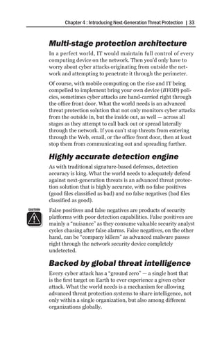 Chapter 4 : Introducing Next-Generation Threat Protection | 33


          Multi-stage protection architecture
          In a perfect world, IT would maintain full control of every
          computing device on the network. Then you’d only have to
          worry about cyber attacks originating from outside the net-
          work and attempting to penetrate it through the perimeter.
          Of course, with mobile computing on the rise and IT being
          compelled to implement bring your own device (BYOD) poli-
          cies, sometimes cyber attacks are hand-carried right through
          the office front door. What the world needs is an advanced
          threat protection solution that not only monitors cyber attacks
          from the outside in, but the inside out, as well — across all
          stages as they attempt to call back out or spread laterally
          through the network. If you can’t stop threats from entering
          through the Web, email, or the office front door, then at least
          stop them from communicating out and spreading further.

          Highly accurate detection engine
          As with traditional signature-based defenses, detection
          accuracy is king. What the world needs to adequately defend
          against next-generation threats is an advanced threat protec-
          tion solution that is highly accurate, with no false positives
          (good files classified as bad) and no false negatives (bad files
          classified as good).
CAUTION   False positives and false negatives are products of security
          platforms with poor detection capabilities. False positives are
          mainly a “nuisance” as they consume valuable security analyst
          cycles chasing after false alarms. False negatives, on the other
          hand, can be “company killers” as advanced malware passes
          right through the network security device completely
          undetected.

          Backed by global threat intelligence
          Every cyber attack has a “ground zero” — a single host that
          is the first target on Earth to ever experience a given cyber
          attack. What the world needs is a mechanism for allowing
          advanced threat protection systems to share intelligence, not
          only within a single organization, but also among different
          organizations globally.
 