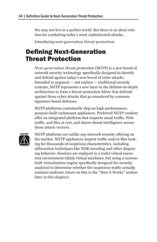 34 | Definitive Guide to Next-Generation Threat Protection


           We may not live in a perfect world. But there is an ideal solu-
           tion for combating today’s most sophisticated attacks.
           Introducing next-generation threat protection.

     Defining Next-Generation
     Threat Protection
           Next-generation threat protection (NGTP) is a new breed of
           network security technology specifically designed to identify
           and defend against today’s new breed of cyber attacks.
           Intended to augment — not replace — traditional security
           systems, NGTP represents a new layer in the defense-in-depth
           architecture to form a threat-protection fabric that defends
           against those cyber attacks that go unnoticed by common
           signature-based defenses.
           NGTP platforms customarily ship on high-performance,
           purpose-built rackmount appliances. Preferred NGTP vendors
           offer an integrated platform that inspects email traffic, Web
           traffic, and files at rest, and shares threat intelligence across
           those attack vectors.
 CAUTION   NGTP platforms are unlike any network security offering on
           the market. NGTP appliances inspect traffic and/or files look-
           ing for thousands of suspicious characteristics, including
           obfuscation techniques like XOR encoding and other disguis-
           ing behavior. Sessions are replayed in a (safe) virtual execu-
           tion environment (think virtual machines, but using a custom-
           built virtualization engine specifically designed for security
           analysis) to determine whether the suspicious traffic actually
           contains malware (more on this in the “How it Works” section
           later in this chapter).
 