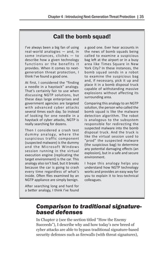 Chapter 4 : Introducing Next-Generation Threat Protection | 35



                      Call the bomb squad!
I’ve always been a big fan of using          a good one. Ever hear accounts in
real-world analogies — and, in               the news of bomb squads being
some instances, clichés — to                 called to examine a suspicious
describe how a given technology              bag left at the airport or in a busy
functions or the benefits it                 area like Times Square in New
provides. When it comes to next-             York City? In these instances, the
generation threat protection, I              bomb squad sends in a robot
think I’ve found a good one.                 to examine the suspicious bag
                                             and, if necessary, pick it up and
At first, I considered the “finding
                                             place it in a bomb disposal truck
a needle in a haystack” analogy.
                                             capable of withstanding massive
That’s certainly fair to use when
                                             explosions without affecting its
discussing NGTP solutions, but
                                             surrounding area.
these days large enterprises and
government agencies are targeted             Comparing this analogy to an NGTP
with advanced cyber attacks                  solution, the person who called the
several times each day. So instead           bomb squad is like the malware
of looking for one needle in a               detection algorithm. The robot
haystack of cyber attacks, NGTP is           is analogous to the subsystem
really searching for dozens.                 responsible for redirecting the
                                             suspected malware into the bomb
Then I considered a crash test
                                             disposal truck. And the truck is
d u m m y a n a l o g y, w h e r e t h e
                                             like the virtual session used to
suspicious traffic component
                                             “prod” the suspected malware
(suspected malware) is the dummy
                                             (the suspicious bag) to determine
a n d t h e M i c ro s o f t W i n d o w s
                                             any potential damaging effects (an
session running in the virtual
                                             explosion), but in a safe and secure
execution engine (replicating the
                                             environment.
target environment) is the car. This
analogy also isn’t bad, but it breaks        I hope this analogy helps you
because the car is going to crash            understand how NGTP technology
every time regardless of what’s              works and provides an easy way for
inside. Often files examined by an           you to explain it to less-technical
NGTP appliance are simply benign.            colleagues.
After searching long and hard for
a better analogy, I think I’ve found



        Comparison to traditional signature-
        based defenses
        In Chapter 2 (see the section titled “How the Enemy
        Succeeds”), I describe why and how today’s new breed of
        cyber attacks are able to bypass traditional signature-based
        security defenses such as firewalls (with threat signatures),
 