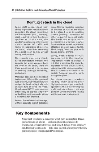38 | Definitive Guide to Next-Generation Threat Protection




                Don’t get stuck in the cloud
   Some NGTP vendors tout their            or pre-filtering heuristics, exporting
   ability to perform virtual malware      all binaries or PDFs to the cloud
   analysis in the cloud, minimizing       to be placed in an inspection
   the horsepower (CPU, memory,            queue (among thousands of
   disk) required in their hardware        other requests) does not scale.
   appliances. In this case, the           This inefficient analysis delays
   vendor’s appliances only inspect        determining wheth er you’ve
   a small subset of traffic and           found malware as well as provides
   redirect suspicious objects to          attackers an easy bypass tactic.
   the cloud, rather than examining        They simply flood the pipe with
   the object in an on-box virtual         benign binaries or PDFs.
   testing environment.
                                           Lastly, when binaries or PDFs
   This sounds nice, as a cloud-           are exported to the cloud for
   based architecture offloads the         inspection, there is always a
   analysis, but when you peel back        risk that a sensitive file could be
   the layers of this onion, there are     exported to the cloud as well,
   three problems with this design         unbeknownst to your organization.
   — security coverage, scalability,       This is a particular concern for
   and privacy.                            certain European countries with
                                           strict privacy laws.
   Malicious code can be embedded
   in dozens of different file types and   F o r t h e s e r e a s o n s , m a r ke t-
   Web objects, but virtual malware        l e a d i n g N G T P v e n d o rs o f fe r
   analysis in the cloud typically only    high-performance, purpose-built
   analyzes two or three file types.       appliances that not only inspect
   Cloud-based NGTP solutions are          traffic and block threats, but also
   often easy to bypass simply by          perform virtual malware testing
   embedding malicious code within         within your own environment.
   a file format not analyzed.
   Beyond limited security coverage,
   without accurate exploit detection



    Key Components
           Now that you have a sense for what next-generation threat
           protection is all about — including how it compares to
           traditional security defenses and how it differs from ordinary
           sandboxing technology — let’s dive deeper and explore the key
           components of leading NGTP solutions.
 