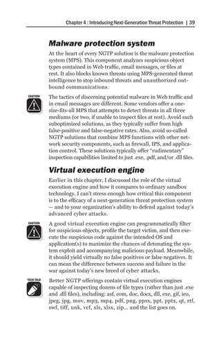 Chapter 4 : Introducing Next-Generation Threat Protection | 39


            Malware protection system
            At the heart of every NGTP solution is the malware protection
            system (MPS). This component analyzes suspicious object
            types contained in Web traffic, email messages, or files at
            rest. It also blocks known threats using MPS-generated threat
            intelligence to stop inbound threats and unauthorized out-
            bound communications.
CAUTION     The tactics of discerning potential malware in Web traffic and
            in email messages are different. Some vendors offer a one-
            size-fits-all MPS that attempts to detect threats in all three
            mediums (or two, if unable to inspect files at rest). Avoid such
            suboptimized solutions, as they typically suffer from high
            false-positive and false-negative rates. Also, avoid so-called
            NGTP solutions that combine MPS functions with other net-
            work security components, such as firewall, IPS, and applica-
            tion control. These solutions typically offer “rudimentary”
            inspection capabilities limited to just .exe, .pdf, and/or .dll files.

            Virtual execution engine
            Earlier in this chapter, I discussed the role of the virtual
            execution engine and how it compares to ordinary sandbox
            technology. I can’t stress enough how critical this component
            is to the efficacy of a next-generation threat protection system
            — and to your organization’s ability to defend against today’s
            advanced cyber attacks.
CAUTION     A good virtual execution engine can programmatically filter
            for suspicious objects, profile the target victim, and then exe-
            cute the suspicious code against the intended OS and
            application(s) to maximize the chances of detonating the sys-
            tem exploit and accompanying malicious payload. Meanwhile,
            it should yield virtually no false positives or false negatives. It
            can mean the difference between success and failure in the
            war against today’s new breed of cyber attacks.
TECH TALK   Better NGTP offerings contain virtual execution engines
            capable of inspecting dozens of file types (rather than just .exe
            and .dll files), including: asf, com, doc, docx, dll, exe, gif, ico,
            jpeg, jpg, mov, mp3, mp4, pdf, png, ppsx, ppt, pptx, qt, rtf,
            swf, tiff, unk, vcf, xls, xlsx, zip… and the list goes on.
 