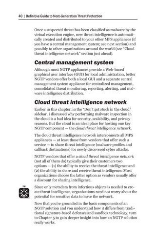 40 | Definitive Guide to Next-Generation Threat Protection


           Once a suspected threat has been classified as malware by the
           virtual execution engine, new threat intelligence is automati-
           cally created and distributed to your other MPS appliances (if
           you have a central management system; see next section) and
           possibly to other organizations around the world (see “Cloud
           threat intelligence network” section just ahead).

           Central management system
           Although most NGTP appliances provide a Web-based
           graphical user interface (GUI) for local administration, better
           NGTP vendors offer both a local GUI and a separate central
           management system appliance for centralized management,
           consolidated threat monitoring, reporting, alerting, and mal-
           ware intelligence distribution.

           Cloud threat intelligence network
           Earlier in this chapter, in the “Don’t get stuck in the cloud”
           sidebar, I discussed why performing malware inspection in
           the cloud is a bad idea for security, scalability, and privacy
           reasons. But the cloud is an ideal place for hosting one key
           NGTP component — the cloud threat intelligence network.
           The cloud threat intelligence network interconnects all MPS
           appliances — at least those from vendors that offer such a
           service — to share threat intelligence (malware profiles and
           callback destinations) for newly discovered cyber attacks.
           NGTP vendors that offer a cloud threat intelligence network
           (not all of them do) typically give their customers two
           options — (1) the ability to receive the threat intelligence and
           (2) the ability to share and receive threat intelligence. Most
           organizations choose the latter option as vendors usually offer
           a discount for sharing intelligence.
  TIP      Since only metadata from infectious objects is needed to cre-
           ate threat intelligence, organizations need not worry about the
           potential for sensitive data to leave the network.
           Now that you’re grounded in the basic components of an
           NGTP solution and you understand how it differs from tradi-
           tional signature-based defenses and sandbox technology, turn
           to Chapter 5 to gain deeper insight into how an NGTP solution
           really works.
 