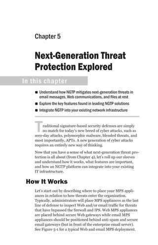 Chapter 5

    Next-Generation Threat
    Protection Explored
In this chapter
    •• Understand how NGTP mitigates next-generation threats in
       email messages, Web communications, and files at rest
    •• Explore the key features found in leading NGTP solutions
    •• Integrate NGTP into your existing network infrastructure



    T   raditional signature-based security defenses are simply
        no match for today’s new breed of cyber attacks, such as
    zero-day attacks, polymorphic malware, blended threats, and
    most importantly, APTs. A new generation of cyber attacks
    requires an entirely new way of thinking.
    Now that you have a sense of what next-generation threat pro-
    tection is all about (from Chapter 4), let’s roll up our sleeves
    and understand how it works, what features are important,
    and how an NGTP platform can integrate into your existing
    IT infrastructure.

 How It Works
    Let’s start out by describing where to place your MPS appli-
    ances in relation to how threats enter the organization.
    Typically, administrators will place MPS appliances as the last
    line of defense to inspect Web and/or email traffic for threats
    that have bypassed the firewall and IPS. Web MPS appliances
    are placed behind secure Web gateways while email MPS
    appliances should be positioned behind anti-spam and secure
    email gateways (but in front of the enterprise email server).
    See Figure 5-1 for a typical Web and email MPS deployment.
 