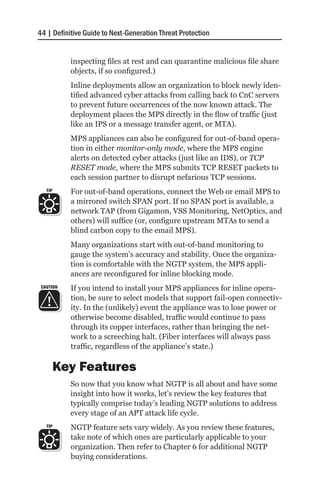 44 | Definitive Guide to Next-Generation Threat Protection


           inspecting files at rest and can quarantine malicious file share
           objects, if so configured.)
           Inline deployments allow an organization to block newly iden-
           tified advanced cyber attacks from calling back to CnC servers
           to prevent future occurrences of the now known attack. The
           deployment places the MPS directly in the flow of traffic (just
           like an IPS or a message transfer agent, or MTA).
           MPS appliances can also be configured for out-of-band opera-
           tion in either monitor-only mode, where the MPS engine
           alerts on detected cyber attacks (just like an IDS), or TCP
           RESET mode, where the MPS submits TCP RESET packets to
           each session partner to disrupt nefarious TCP sessions.
   TIP     For out-of-band operations, connect the Web or email MPS to
           a mirrored switch SPAN port. If no SPAN port is available, a
           network TAP (from Gigamon, VSS Monitoring, NetOptics, and
           others) will suffice (or, configure upstream MTAs to send a
           blind carbon copy to the email MPS).
           Many organizations start with out-of-band monitoring to
           gauge the system’s accuracy and stability. Once the organiza-
           tion is comfortable with the NGTP system, the MPS appli-
           ances are reconfigured for inline blocking mode.
 CAUTION   If you intend to install your MPS appliances for inline opera-
           tion, be sure to select models that support fail-open connectiv-
           ity. In the (unlikely) event the appliance was to lose power or
           otherwise become disabled, traffic would continue to pass
           through its copper interfaces, rather than bringing the net-
           work to a screeching halt. (Fiber interfaces will always pass
           traffic, regardless of the appliance’s state.)

         Key Features
           So now that you know what NGTP is all about and have some
           insight into how it works, let’s review the key features that
           typically comprise today’s leading NGTP solutions to address
           every stage of an APT attack life cycle.
   TIP     NGTP feature sets vary widely. As you review these features,
           take note of which ones are particularly applicable to your
           organization. Then refer to Chapter 6 for additional NGTP
           buying considerations.
 
