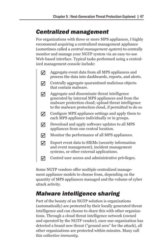 Chapter 5 : Next-Generation Threat Protection Explored | 47


Centralized management
For organizations with three or more MPS appliances, I highly
recommend acquiring a centralized management appliance
(sometimes called a central management system) to centrally
monitor and manage your NGTP system via an easy-to-use
Web-based interface. Typical tasks performed using a central-
ized management console include:

  ;;    Aggregate event data from all MPS appliances and
        process the data into dashboards, reports, and alerts.
  ;;    Centrally aggregate quarantined malicious objects
        that contain malware.
  ;;    Aggregate and disseminate threat intelligence
        generated by internal MPS appliances and from the
        malware protection cloud; upload threat intelligence
        to the malware protection cloud, if permitted to do so
  ;;    Configure MPS appliance settings and apply them to
        each MPS appliance individually or in groups.
  ;;    Download and apply software updates to all MPS
        appliances from one central location.
  ;;    Monitor the performance of all MPS appliances.

  ;;    Export event data to SIEMs (security information
        and event management), incident management
        systems, or other external applications.
  ;;    Control user access and administrative privileges.

Some NGTP vendors offer multiple centralized manage-
ment appliance models to choose from, depending on the
quantity of MPS appliances managed and the volume of cyber
attack activity.

Malware intelligence sharing
Part of the beauty of an NGTP solution is organizations
(automatically) are protected by their locally generated threat
intelligence and can choose to share this with other organiza-
tions. Through a cloud threat intelligence network (owned
and operated by the NGTP vendor), once one organization has
detected a brand new threat (“ground zero” for the attack), all
other organizations are protected within minutes. Many call
this collective immunity.
 