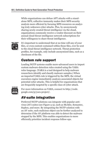 48 | Definitive Guide to Next-Generation Threat Protection


               While organizations can defuse APT attacks with a stand-
               alone MPS, collective immunity makes their MPS security
               analysis more efficient by focusing MPS resources on analyz-
               ing truly unknown cyber attacks. Plus, by anonymously
               sharing newly created threat intelligence via the cloud,
               organizations commonly receive a vendor discount on their
               annual cloud threat intelligence network subscriptions for
               their willingness to share threat intelligence.
DON’T FORGET   It’s important to understand that at no time will any of your
               files, or even content contained within those files, ever be sent
               to the cloud threat intelligence network. Threat protection
               profiles, for example, only include anonymized data, such as a
               checksum of the file.

               Custom rule support
               Leading NGTP systems enable more-advanced users to import
               custom malware-detection rules created using the YARA
               rules language. (YARA is a tool designed to help malware
               researchers identify and classify malware samples.) When
               an imported YARA rule is triggered by the MPS, the virtual
               execution engine immediately analyzes associated objects for
               potential cyber attacks. This is helpful for organizations that
               are frequently targeted by a specific class of cyber attack.
               For more information on YARA, connect to http://code.
               google.com/p/yara-project/.

               AV-suite integration
               Preferred NGTP solutions can integrate with popular anti-
               virus (AV) suites (see Figure 5-3), such as McAfee, Symantec,
               Sophos, and more. By integrating the NGTP solution with
               an AV suite, each malicious object can be further analyzed to
               determine if the AV platform was able to detect the malware
               stopped by the MPS. This enables organizations to more
               efficiently prioritize incident response follow-ups.
 