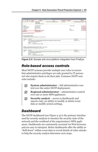 Chapter 5 : Next-Generation Threat Protection Explored | 49




Figure 5-3: Sample anti-virus platform integration from FireEye.


Role-based access controls
Most NGTP systems provide multiple user roles to ensure
that administrative privileges are only granted to IT person-
nel who require them to do their jobs. Common NGTP user
roles include:

  ;;     System administrator – full administrative con-
         trol over the entire NGTP deployment.
  ;;     Regional administrator – administrative control
         over one or more MPS appliances.
  ;;     Security analyst – access to dashboards and
         reports only; no ability to modify or delete event
         data or modify system settings.


Dashboard
The NGTP dashboard (see Figure 5-4) is the primary interface
used by security analysts to monitor the security state of the
network and the workload of the organization’s MPS appli-
ances. Dashboards are customarily accessed via Web browsers
and are easy to interpret. Better dashboards offer the ability to
“drill down” within event data to reveal details of cyber attacks
to help the security analyst determine next steps.
 