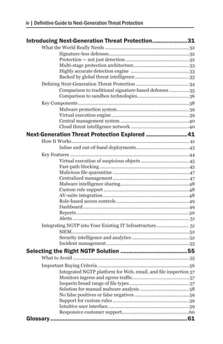 iv | Definitive Guide to Next-Generation Threat Protection


Introducing Next-Generation Threat Protection.......................31
        What the World Really Needs..................................................................32
                Signature-less defenses...............................................................32
                Protection — not just detection..................................................32
                Multi-stage protection architecture. ..........................................33
                                                                  .
                Highly accurate detection engine ..............................................33
                Backed by global threat intelligence...........................................33
        Defining Next-Generation Threat Protection..........................................34
                Comparison to traditional signature-based defenses................ 35
                Comparison to sandbox technologies.........................................36
        Key Components.......................................................................................38
                Malware protection system. .......................................................39
                                                     .
                Virtual execution engine.............................................................39
                Central management system......................................................40
                Cloud threat intelligence network..............................................40
Next-Generation Threat Protection Explored...........................41
        How It Works............................................................................................ 41
                Inline and out-of-band deployments. ........................................43
                                                                        .
        Key Features.............................................................................................44
                Virtual execution of suspicious objects...................................... 45
                Fast-path blocking......................................................................45
                Malicious file quarantine............................................................ 47
                Centralized management............................................................ 47
                Malware intelligence sharing. ....................................................48
                                                            .
                Custom rule support...................................................................48
                AV-suite integration. ..................................................................48
                                              .
                Role-based access controls.........................................................49
                Dashboard...................................................................................49
                Reports........................................................................................50
                Alerts........................................................................................... 51
        Integrating NGTP into Your Existing IT Infrastructure.......................... 51
                SIEM. ..........................................................................................52
                      .
                Security intelligence and analytics............................................. 52
                Incident management................................................................. 53
Selecting the Right NGTP Solution...........................................55
        What to Avoid........................................................................................... 55
        Important Buying Criteria........................................................................56
               Integrated NGTP platform for Web, email, and file inspection.57
               Monitors ingress and egress traffic............................................ 57
               Inspects broad range of file types............................................... 57
               Solution for manual malware analysis.......................................58
               No false positives or false negatives........................................... 59
               Support for custom rules............................................................59
               Intuitive user interface. ..............................................................59
                                          .
               Responsive customer support....................................................60
Glossary.......................................................................................61
 