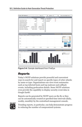 50 | Definitive Guide to Next-Generation Threat Protection




               Figure 5-4: Sample dashboard from FireEye.


               Reports
               Today’s NGTP solutions provide powerful and convenient
               ways to search for and report on specific types of cyber attacks
               by name or type. Organizations can view event summaries
               such as top infected hosts and top malware and callback
               events, including geolocation details. Some NGTP solutions
               even provide the capability to display security event data in
               Google Earth!
               Reports can be generated by NGTP users on the fly or they
               can be automatically created at specified time intervals (daily,
               weekly, monthly) by the centralized management console.
DON’T FORGET
               Trending reports, in particular, can help demonstrate progress
               in reducing the number of compromised systems.
 