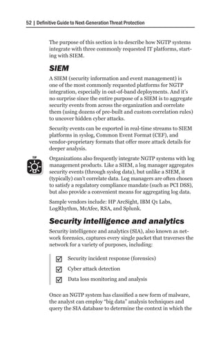 52 | Definitive Guide to Next-Generation Threat Protection


           The purpose of this section is to describe how NGTP systems
           integrate with three commonly requested IT platforms, start-
           ing with SIEM.

           SIEM
           A SIEM (security information and event management) is
           one of the most commonly requested platforms for NGTP
           integration, especially in out-of-band deployments. And it’s
           no surprise since the entire purpose of a SIEM is to aggregate
           security events from across the organization and correlate
           them (using dozens of pre-built and custom correlation rules)
           to uncover hidden cyber attacks.
           Security events can be exported in real-time streams to SIEM
           platforms in syslog, Common Event Format (CEF), and
           vendor-proprietary formats that offer more attack details for
           deeper analysis.
   TIP     Organizations also frequently integrate NGTP systems with log
           management products. Like a SIEM, a log manager aggregates
           security events (through syslog data), but unlike a SIEM, it
           (typically) can’t correlate data. Log managers are often chosen
           to satisfy a regulatory compliance mandate (such as PCI DSS),
           but also provide a convenient means for aggregating log data.
           Sample vendors include: HP ArcSight, IBM Q1 Labs,
           LogRhythm, McAfee, RSA, and Splunk.

           Security intelligence and analytics
           Security intelligence and analytics (SIA), also known as net-
           work forensics, captures every single packet that traverses the
           network for a variety of purposes, including:

              ;;    Security incident response (forensics)

              ;;    Cyber attack detection

              ;;    Data loss monitoring and analysis

           Once an NGTP system has classified a new form of malware,
           the analyst can employ “big data” analysis techniques and
           query the SIA database to determine the context in which the
 