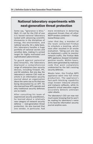 54 | Definitive Guide to Next-Generation Threat Protection




        National laboratory experiments with
         next-generation threat protection
   Some say, “Ignorance is bliss.”                more mindshare in detecting
   Well, it’s not for the CSO of one              advanced threats than all other
   U.S.-based national laboratory                 NGTP vendors combined — FireEye
   tasked with advancing scientific               (www.fireeye.com).
   discoveries in the disciplines of
                                                  Later that day, a member of
   energy, the environment, and
                                                  t h e t e a m c o n t a c t e d F i re Ey e
   national security. On a daily basis,
                                                  to schedule a meeting, which
   this laboratory handles a huge
                                                  soon after resulted in an onsite
   portfolio of national secrets and
                                                  evaluation. Taking just one day
   sensitive data, making it a prized
                                                  to implement a pilot to monitor
   target for highly motivated and
                                                  network traffic, the FireEye Web
   sophisticated cybercriminals.
                                                  MPS appliance showed immediate
   To g u a r d a g a i n s t p o t e n t i a l   positive results. Within hours,
   data breaches, the laboratory                  alerts were generated by malicious
   deployed a comprehensive                       code that went completely
   range of enterprise-class security             undetected by the lab’s existing
   devices, including firewall, IPS,              security defenses.
   and AV solutions. But one day, the
                                                  Weeks later, the FireEye MPS
   laboratory’s veteran CSO read an
                                                  appliance went into full inline
   article in an information security
                                                  p ro d u c t i o n . T h e a p p l i a n c e ’s
   journal about an organization
                                                  fast-path blocking capability
   about the same size as his that was
                                                  stops known inbound attacks
   being devastated by an APT. He
                                                  and malware callbacks, while its
   also learned how APTs operate and
                                                  powerful virtual execution engine
   why traditional security defenses
                                                  a c c u rate l y d ete c t s u n k n o w n
   are no match.
                                                  cyber attacks.
   After consulting his team of
                                                  The laboratory’s CSO can now rest
   experienced security practitioners,
                                                  much easier knowing that he won’t
   he learned about a relatively
                                                  be reading his laboratory’s name
   new category of network security
                                                  in his favorite information security
   defense — next-generation threat
                                                  journal anytime soon.
   protection. He also learned that
   one vendor, in particular, had
 