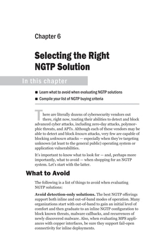 Chapter 6

    Selecting the Right
    NGTP Solution
In this chapter
    •• Learn what to avoid when evaluating NGTP solutions
    •• Compile your list of NGTP buying criteria



    T    here are literally dozens of cybersecurity vendors out
         there, right now, touting their abilities to detect and block
    advanced cyber attacks, including zero-day attacks, polymor-
    phic threats, and APTs. Although each of these vendors may be
    able to detect and block known attacks, very few are capable of
    blocking unknown attacks — especially when they’re targeting
    unknown (at least to the general public) operating system or
    application vulnerabilities.
    It’s important to know what to look for — and, perhaps more
    importantly, what to avoid — when shopping for an NGTP
    system. Let’s start with the latter.

 What to Avoid
    The following is a list of things to avoid when evaluating
    NGTP solutions:
    Avoid detection-only solutions. The best NGTP offerings
    support both inline and out-of-band modes of operation. Many
    organizations start with out-of-band to gain an initial level of
    comfort and then graduate to an inline NGTP configuration to
    block known threats, malware callbacks, and recurrences of
    newly discovered malware. Also, when evaluating MPS appli-
    ances with copper interfaces, be sure they support fail-open
    connectivity for inline deployments.
 