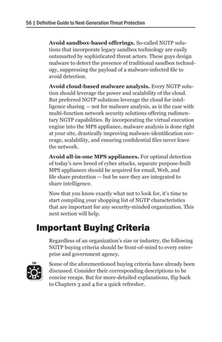 56 | Definitive Guide to Next-Generation Threat Protection


           Avoid sandbox-based offerings. So-called NGTP solu-
           tions that incorporate legacy sandbox technology are easily
           outsmarted by sophisticated threat actors. These guys design
           malware to detect the presence of traditional sandbox technol-
           ogy, suppressing the payload of a malware-infected file to
           avoid detection.
           Avoid cloud-based malware analysis. Every NGTP solu-
           tion should leverage the power and scalability of the cloud.
           But preferred NGTP solutions leverage the cloud for intel-
           ligence sharing — not for malware analysis, as is the case with
           multi-function network security solutions offering rudimen-
           tary NGTP capabilities. By incorporating the virtual execution
           engine into the MPS appliance, malware analysis is done right
           at your site, drastically improving malware-identification cov-
           erage, scalability, and ensuring confidential files never leave
           the network.
           Avoid all-in-one MPS appliances. For optimal detection
           of today’s new breed of cyber attacks, separate purpose-built
           MPS appliances should be acquired for email, Web, and
           file share protection — but be sure they are integrated to
           share intelligence.
           Now that you know exactly what not to look for, it’s time to
           start compiling your shopping list of NGTP characteristics
           that are important for any security-minded organization. This
           next section will help.

         Important Buying Criteria
           Regardless of an organization’s size or industry, the following
           NGTP buying criteria should be front-of-mind to every enter-
           prise and government agency.
   TIP     Some of the aforementioned buying criteria have already been
           discussed. Consider their corresponding descriptions to be
           concise recaps. But for more-detailed explanations, flip back
           to Chapters 3 and 4 for a quick refresher.
 
