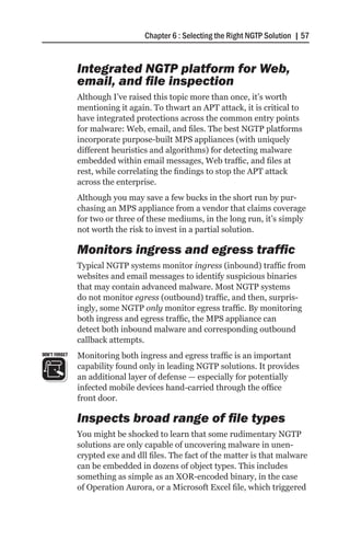 Chapter 6 : Selecting the Right NGTP Solution | 57


               Integrated NGTP platform for Web,
               email, and file inspection
               Although I’ve raised this topic more than once, it’s worth
               mentioning it again. To thwart an APT attack, it is critical to
               have integrated protections across the common entry points
               for malware: Web, email, and files. The best NGTP platforms
               incorporate purpose-built MPS appliances (with uniquely
               different heuristics and algorithms) for detecting malware
               embedded within email messages, Web traffic, and files at
               rest, while correlating the findings to stop the APT attack
               across the enterprise.
               Although you may save a few bucks in the short run by pur-
               chasing an MPS appliance from a vendor that claims coverage
               for two or three of these mediums, in the long run, it’s simply
               not worth the risk to invest in a partial solution.

               Monitors ingress and egress traffic
               Typical NGTP systems monitor ingress (inbound) traffic from
               websites and email messages to identify suspicious binaries
               that may contain advanced malware. Most NGTP systems
               do not monitor egress (outbound) traffic, and then, surpris-
               ingly, some NGTP only monitor egress traffic. By monitoring
               both ingress and egress traffic, the MPS appliance can
               detect both inbound malware and corresponding outbound
               callback attempts.
DON’T FORGET   Monitoring both ingress and egress traffic is an important
               capability found only in leading NGTP solutions. It provides
               an additional layer of defense — especially for potentially
               infected mobile devices hand-carried through the office
               front door.

               Inspects broad range of file types
               You might be shocked to learn that some rudimentary NGTP
               solutions are only capable of uncovering malware in unen-
               crypted exe and dll files. The fact of the matter is that malware
               can be embedded in dozens of object types. This includes
               something as simple as an XOR-encoded binary, in the case
               of Operation Aurora, or a Microsoft Excel file, which triggered
 