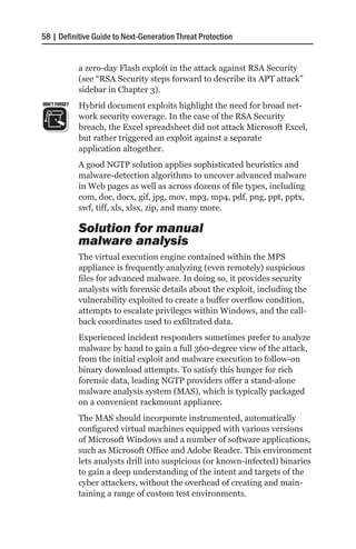 58 | Definitive Guide to Next-Generation Threat Protection


               a zero-day Flash exploit in the attack against RSA Security
               (see “RSA Security steps forward to describe its APT attack”
               sidebar in Chapter 3).
DON’T FORGET   Hybrid document exploits highlight the need for broad net-
               work security coverage. In the case of the RSA Security
               breach, the Excel spreadsheet did not attack Microsoft Excel,
               but rather triggered an exploit against a separate
               application altogether.
               A good NGTP solution applies sophisticated heuristics and
               malware-detection algorithms to uncover advanced malware
               in Web pages as well as across dozens of file types, including
               com, doc, docx, gif, jpg, mov, mp3, mp4, pdf, png, ppt, pptx,
               swf, tiff, xls, xlsx, zip, and many more.

               Solution for manual
               malware analysis
               The virtual execution engine contained within the MPS
               appliance is frequently analyzing (even remotely) suspicious
               files for advanced malware. In doing so, it provides security
               analysts with forensic details about the exploit, including the
               vulnerability exploited to create a buffer overflow condition,
               attempts to escalate privileges within Windows, and the call-
               back coordinates used to exfiltrated data.
               Experienced incident responders sometimes prefer to analyze
               malware by hand to gain a full 360-degree view of the attack,
               from the initial exploit and malware execution to follow-on
               binary download attempts. To satisfy this hunger for rich
               forensic data, leading NGTP providers offer a stand-alone
               malware analysis system (MAS), which is typically packaged
               on a convenient rackmount appliance.
               The MAS should incorporate instrumented, automatically
               configured virtual machines equipped with various versions
               of Microsoft Windows and a number of software applications,
               such as Microsoft Office and Adobe Reader. This environment
               lets analysts drill into suspicious (or known-infected) binaries
               to gain a deep understanding of the intent and targets of the
               cyber attackers, without the overhead of creating and main-
               taining a range of custom test environments.
 