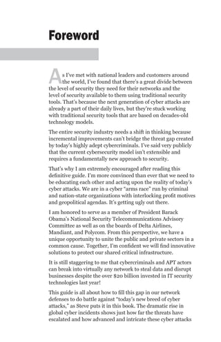 Foreword


A      s I’ve met with national leaders and customers around
       the world, I’ve found that there’s a great divide between
the level of security they need for their networks and the
level of security available to them using traditional security
tools. That’s because the next generation of cyber attacks are
already a part of their daily lives, but they’re stuck working
with traditional security tools that are based on decades-old
technology models.
The entire security industry needs a shift in thinking because
incremental improvements can’t bridge the threat gap created
by today’s highly adept cybercriminals. I’ve said very publicly
that the current cybersecurity model isn’t extensible and
requires a fundamentally new approach to security.
That’s why I am extremely encouraged after reading this
definitive guide. I’m more convinced than ever that we need to
be educating each other and acting upon the reality of today’s
cyber attacks. We are in a cyber “arms race” run by criminal
and nation-state organizations with interlocking profit motives
and geopolitical agendas. It’s getting ugly out there.
I am honored to serve as a member of President Barack
Obama’s National Security Telecommunications Advisory
Committee as well as on the boards of Delta Airlines,
Mandiant, and Polycom. From this perspective, we have a
unique opportunity to unite the public and private sectors in a
common cause. Together, I'm confident we will find innovative
solutions to protect our shared critical infrastructure.
It is still staggering to me that cybercriminals and APT actors
can break into virtually any network to steal data and disrupt
businesses despite the over $20 billion invested in IT security
technologies last year!
This guide is all about how to fill this gap in our network
defenses to do battle against “today’s new breed of cyber
attacks,” as Steve puts it in this book. The dramatic rise in
global cyber incidents shows just how far the threats have
escalated and how advanced and intricate these cyber attacks
 