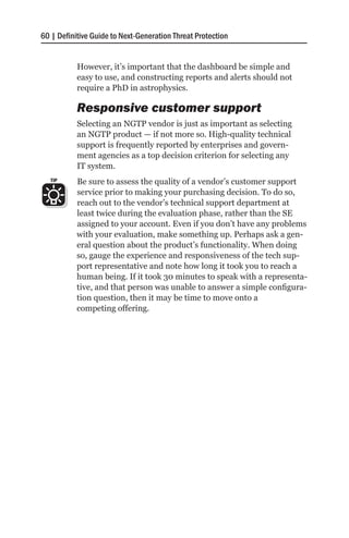 60 | Definitive Guide to Next-Generation Threat Protection


           However, it’s important that the dashboard be simple and
           easy to use, and constructing reports and alerts should not
           require a PhD in astrophysics.

           Responsive customer support
           Selecting an NGTP vendor is just as important as selecting
           an NGTP product — if not more so. High-quality technical
           support is frequently reported by enterprises and govern-
           ment agencies as a top decision criterion for selecting any
           IT system.
   TIP     Be sure to assess the quality of a vendor’s customer support
           service prior to making your purchasing decision. To do so,
           reach out to the vendor’s technical support department at
           least twice during the evaluation phase, rather than the SE
           assigned to your account. Even if you don’t have any problems
           with your evaluation, make something up. Perhaps ask a gen-
           eral question about the product’s functionality. When doing
           so, gauge the experience and responsiveness of the tech sup-
           port representative and note how long it took you to reach a
           human being. If it took 30 minutes to speak with a representa-
           tive, and that person was unable to answer a simple configura-
           tion question, then it may be time to move onto a
           competing offering.
 