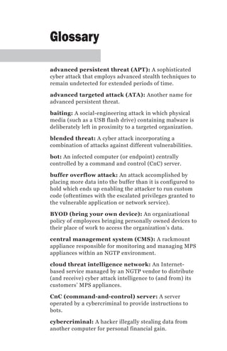Glossary

advanced persistent threat (APT): A sophisticated
cyber attack that employs advanced stealth techniques to
remain undetected for extended periods of time.

advanced targeted attack (ATA): Another name for
advanced persistent threat.

baiting: A social-engineering attack in which physical
media (such as a USB flash drive) containing malware is
deliberately left in proximity to a targeted organization.

blended threat: A cyber attack incorporating a
combination of attacks against different vulnerabilities.

bot: An infected computer (or endpoint) centrally
controlled by a command and control (CnC) server.

buffer overflow attack: An attack accomplished by
placing more data into the buffer than it is configured to
hold which ends up enabling the attacker to run custom
code (oftentimes with the escalated privileges granted to
the vulnerable application or network service).

BYOD (bring your own device): An organizational
policy of employees bringing personally owned devices to
their place of work to access the organization’s data.

central management system (CMS): A rackmount
appliance responsible for monitoring and managing MPS
appliances within an NGTP environment.

cloud threat intelligence network: An Internet-
based service managed by an NGTP vendor to distribute
(and receive) cyber attack intelligence to (and from) its
customers’ MPS appliances.

CnC (command-and-control) server: A server
operated by a cybercriminal to provide instructions to
bots.

cybercriminal: A hacker illegally stealing data from
another computer for personal financial gain.
 