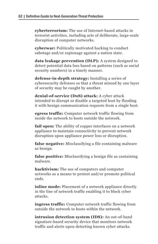 62 | Definitive Guide to Next-Generation Threat Protection


           cyberterrorism: The use of Internet-based attacks in
           terrorist activities, including acts of deliberate, large-scale
           disruption of computer networks.

           cyberwar: Politically motivated hacking to conduct
           sabotage and/or espionage against a nation state.

           data leakage prevention (DLP): A system designed to
           detect potential data loss based on patterns (such as social
           security numbers) in a timely manner.

           defense-in-depth strategy: Installing a series of
           cybersecurity defenses so that a threat missed by one layer
           of security may be caught by another.

           denial-of-service (DoS) attack: A cyber attack
           intended to disrupt or disable a targeted host by flooding
           it with benign communication requests from a single host.

           egress traffic: Computer network traffic flowing from
           inside the network to hosts outside the network.

           fail open: The ability of copper interfaces on a network
           appliance to maintain connectivity to prevent network
           disruption upon appliance power loss or disruption.

           false negative: Misclassifying a file containing malware
           as benign.

           false positive: Misclassifying a benign file as containing
           malware.

           hacktivism: The use of computers and computer
           networks as a means to protest and/or promote political
           ends.

           inline mode: Placement of a network appliance directly
           in the line of network traffic enabling it to block cyber
           attacks.

           ingress traffic: Computer network traffic flowing from
           outside the network to hosts within the network.

           intrusion detection system (IDS): An out-of-band
           signature-based security device that monitors network
           traffic and alerts upon detecting known cyber attacks.
 