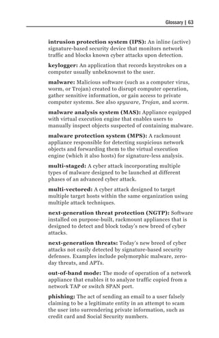 Glossary | 63


intrusion protection system (IPS): An inline (active)
signature-based security device that monitors network
traffic and blocks known cyber attacks upon detection.
keylogger: An application that records keystrokes on a
computer usually unbeknownst to the user.
malware: Malicious software (such as a computer virus,
worm, or Trojan) created to disrupt computer operation,
gather sensitive information, or gain access to private
computer systems. See also spyware, Trojan, and worm.
malware analysis system (MAS): Appliance equipped
with virtual execution engine that enables users to
manually inspect objects suspected of containing malware.
malware protection system (MPS): A rackmount
appliance responsible for detecting suspicious network
objects and forwarding them to the virtual execution
engine (which it also hosts) for signature-less analysis.
multi-staged: A cyber attack incorporating multiple
types of malware designed to be launched at different
phases of an advanced cyber attack.
multi-vectored: A cyber attack designed to target
multiple target hosts within the same organization using
multiple attack techniques.
next-generation threat protection (NGTP): Software
installed on purpose-built, rackmount appliances that is
designed to detect and block today’s new breed of cyber
attacks.
next-generation threats: Today’s new breed of cyber
attacks not easily detected by signature-based security
defenses. Examples include polymorphic malware, zero-
day threats, and APTs.
out-of-band mode: The mode of operation of a network
appliance that enables it to analyze traffic copied from a
network TAP or switch SPAN port.
phishing: The act of sending an email to a user falsely
claiming to be a legitimate entity in an attempt to scam
the user into surrendering private information, such as
credit card and Social Security numbers.
 
