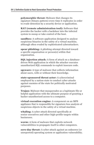 64 | Definitive Guide to Next-Generation Threat Protection


           polymorphic threat: Malware that changes its
           signature (binary pattern) every time it replicates in order
           to evade detection by a security device or application.

           RAT (remote administration tool): Software that
           provides the hacker with a backdoor into the infected
           system to snoop or take control of the host.

           sandbox: A software application designed to analyze
           suspicious binaries in the safety of a virtual machine,
           although often evaded by sophisticated cyberattackers.

           spear phishing: A phishing attempt directed toward
           a specific organization or person(s) within that
           organization.

           SQL injection attack: A form of attack on a database-
           driven Web application in which the attacker executes
           unauthorized SQL commands to exploit insecure code.

           spyware: A type of malware that collects information
           about users, with or without their knowledge.

           state-sponsored threat actor: A cybercriminal
           employed by a nation-state to conduct cyber attacks
           against enemies of the state for politically motivated
           purposes.

           Trojan: Malware that masquerades as a legitimate file or
           helpful application with the ultimate purpose of granting a
           hacker unauthorized access to a computer.

           virtual execution engine: A component on an MPS
           appliance that is responsible for signature-less analysis of
           suspicious objects in the safety of a virtual machine.

           whaling: A cyber attack directed specifically at
           senior executives and other high-profile targets within
           businesses.

           worm: A form of malware that exploits network
           vulnerabilities to propagate itself to other computers.

           zero-day threat: A cyber attack against an unknown (or
           unreported) operating system or application vulnerability.
 
