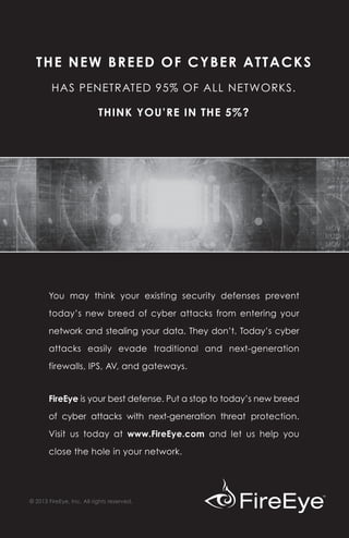 THE NEW BREED OF CYBER ATTACKS
        HAS PENETRATED 95% OF ALL NETWORKS.

                           THINK YOU’RE IN THE 5%?




       You may think your existing security defenses prevent

       today’s new breed of cyber attacks from entering your

       network and stealing your data. They don’t. Today’s cyber

       attacks easily evade traditional and next-generation

       firewalls, IPS, AV, and gateways.


       FireEye is your best defense. Put a stop to today’s new breed

       of cyber attacks with next-generation threat protection.

       Visit us today at www.FireEye.com and let us help you

       close the hole in your network.




© 2013 FireEye, Inc. All rights reserved.
 