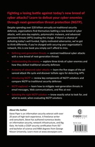 Fighting a losing battle against today’s new breed of
cyber attacks? Learn to defeat your cyber enemies
through next-generation threat protection (NGTP).
Despite spending over $20 billion annually on traditional security
defenses, organizations ﬁnd themselves battling a new breed of cyber
attacks, with zero-day exploits, polymorphic malware, and advanced
persistent threats (APTs) leading the charge. If there’s a chance of
defeating today’s well-funded, highly motivated adversaries, we’ve got
to think diﬀerently. If you’re charged with securing your organization’s
network, this is one book you simply can’t aﬀord to miss.
•     Deﬁning next-generation threats — contrast traditional cyber attacks
      with a new breed of next-generation threats
•     Understanding the enemy — explore three kinds of cyber enemies and
      how they defeat traditional security defenses
•     Anatomy of advanced cyber attacks — learn the ﬁve stages of the ad-
      vanced attack life cycle and discover telltale signs for detecting APTs
•     Introducing NGTP — review key components of NGTP solutions and
      compare NGTP to traditional security defenses
•     NGTP explored — learn how to mitigate next-generation threats in
      email messages, Web communications, and ﬁles at rest
•     Selecting the right NGTP solution — know exactly what to look for, and
      what to avoid, when evaluating NGTP solutions



    About the Author
    Steve Piper is an information security veteran with over
    20 years of high-tech experience. A freelance writer
    and consultant, Steve has authored numerous books
    on information security, network infrastructure, and Big     Not for resale

    Data. He holds a CISSP security certiﬁcation from ISC2
    and bachelor of science and MBA degrees from George
    Mason University. Learn more at www.stevepiper.com.
 
