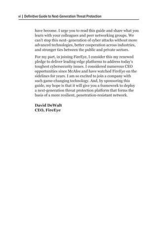 vi | Definitive Guide to Next-Generation Threat Protection


           have become. I urge you to read this guide and share what you
           learn with your colleagues and peer networking groups. We
           can’t stop this next- generation of cyber attacks without more
           advanced technologies, better cooperation across industries,
           and stronger ties between the public and private sectors.
           For my part, in joining FireEye, I consider this my renewed
           pledge to deliver leading-edge platforms to address today’s
           toughest cybersecurity issues. I considered numerous CEO
           opportunities since McAfee and have watched FireEye on the
           sidelines for years. I am so excited to join a company with
           such game-changing technology. And, by sponsoring this
           guide, my hope is that it will give you a framework to deploy
           a next-generation threat protection platform that forms the
           basis of a more resilient, penetration-resistant network.

           David DeWalt
           CEO, FireEye
 