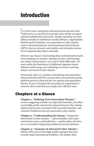Introduction

  I n recent years, enterprises and government agencies have
    fallen prey to a myriad of successful cyber attacks of unprec-
  edented sophistication and reach. Despite spending over $20
  billion annually on traditional security defenses, organizations
  find themselves battling a new generation of cyber attacks,
  such as advanced malware and advanced persistent threats
  (APTs), that are dynamic and stealthy and extremely success-
  ful at compromising today’s networks.

  If there’s any chance of preventing these motivated adversaries
  from attacking our systems, stealing our data, and harming
  our critical infrastructure, we’ve got to think differently. We
  must realize the limitations of traditional signature-based
  defenses and leverage new technology to uncover and stop
  today’s new breed of cyber attacks.

  Fortunately, there is a solution. Introducing next-generation
  threat protection (NGTP), an innovative new network security
  platform proven to help win the war against next-generation
  threats. If you’re charged with securing your organization’s
  network, this is one book you simply can’t afford to miss.


Chapters at a Glance
  Chapter 1, “Defining Next-Generation Threats,”
  reviews staggering statistics on major data breaches, describes
  recent high-profile commercial and government cyber attacks,
  depicts typical costs associated with successful breaches, and
  contrasts traditional and next-generation cyber attacks.

  Chapter 2, “Understanding the Enemy,” categorizes
  three kinds of cyber enemies — cybercriminals, state-spon-
  sored threat actors, and hacktivists — and describes why they
  are so successful in bypassing traditional security defenses.

  Chapter 3, “Anatomy of Advanced Cyber Attacks,”
  defines APTs and reviews high-profile examples that have
  recently made international headlines. The chapter then
 