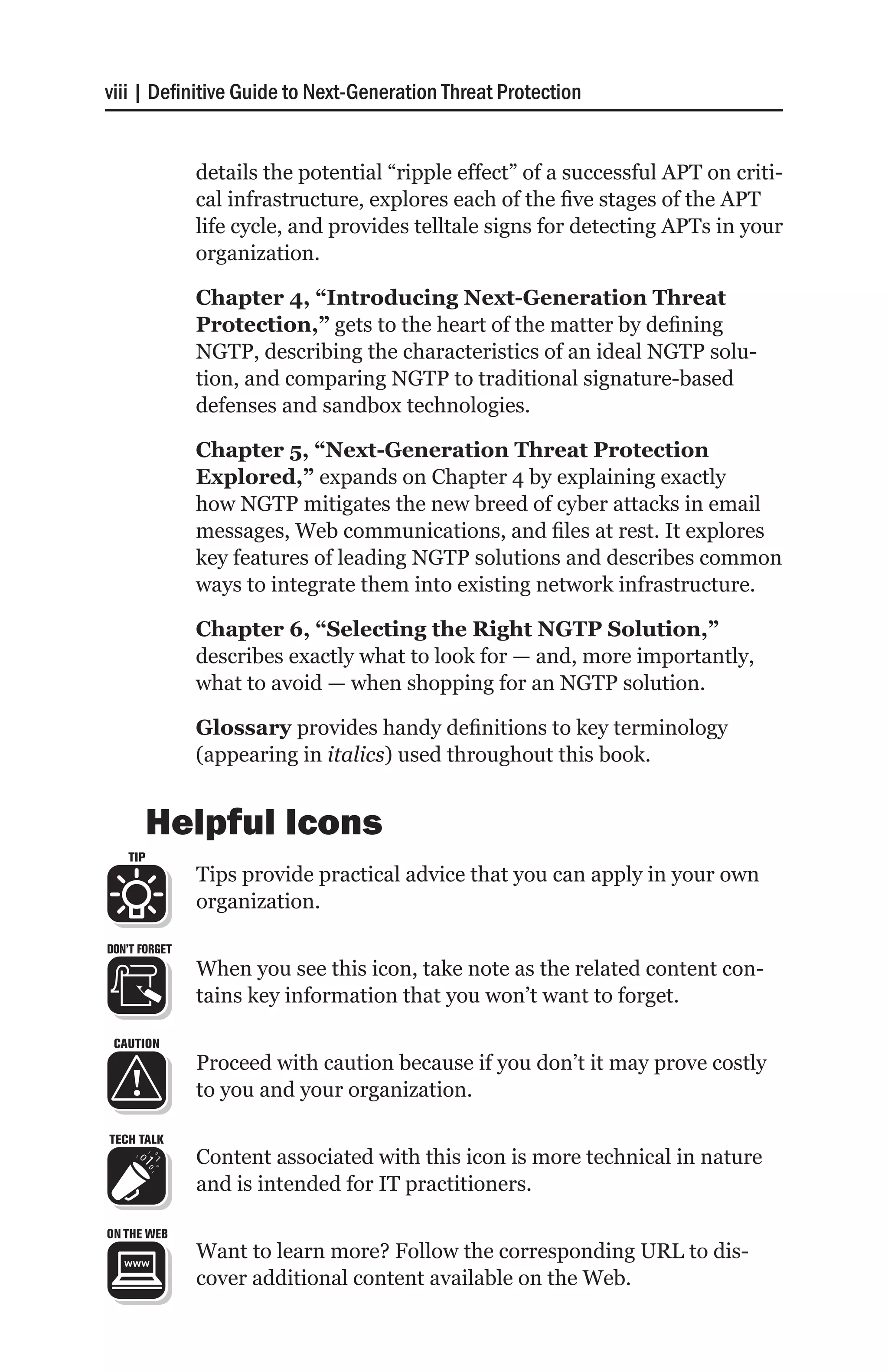 viii | Definitive Guide to Next-Generation Threat Protection


               details the potential “ripple effect” of a successful APT on criti-
               cal infrastructure, explores each of the five stages of the APT
               life cycle, and provides telltale signs for detecting APTs in your
               organization.

               Chapter 4, “Introducing Next-Generation Threat
               Protection,” gets to the heart of the matter by defining
               NGTP, describing the characteristics of an ideal NGTP solu-
               tion, and comparing NGTP to traditional signature-based
               defenses and sandbox technologies.

               Chapter 5, “Next-Generation Threat Protection
               Explored,” expands on Chapter 4 by explaining exactly
               how NGTP mitigates the new breed of cyber attacks in email
               messages, Web communications, and files at rest. It explores
               key features of leading NGTP solutions and describes common
               ways to integrate them into existing network infrastructure.

               Chapter 6, “Selecting the Right NGTP Solution,”
               describes exactly what to look for — and, more importantly,
               what to avoid — when shopping for an NGTP solution.

               Glossary provides handy definitions to key terminology
               (appearing in italics) used throughout this book.


         Helpful Icons
   TIP
               Tips provide practical advice that you can apply in your own
               organization.

DON’T FORGET
               When you see this icon, take note as the related content con-
               tains key information that you won’t want to forget.

 CAUTION
               Proceed with caution because if you don’t it may prove costly
               to you and your organization.

TECH TALK
               Content associated with this icon is more technical in nature
               and is intended for IT practitioners.

ON THE WEB
               Want to learn more? Follow the corresponding URL to dis-
               cover additional content available on the Web.
 