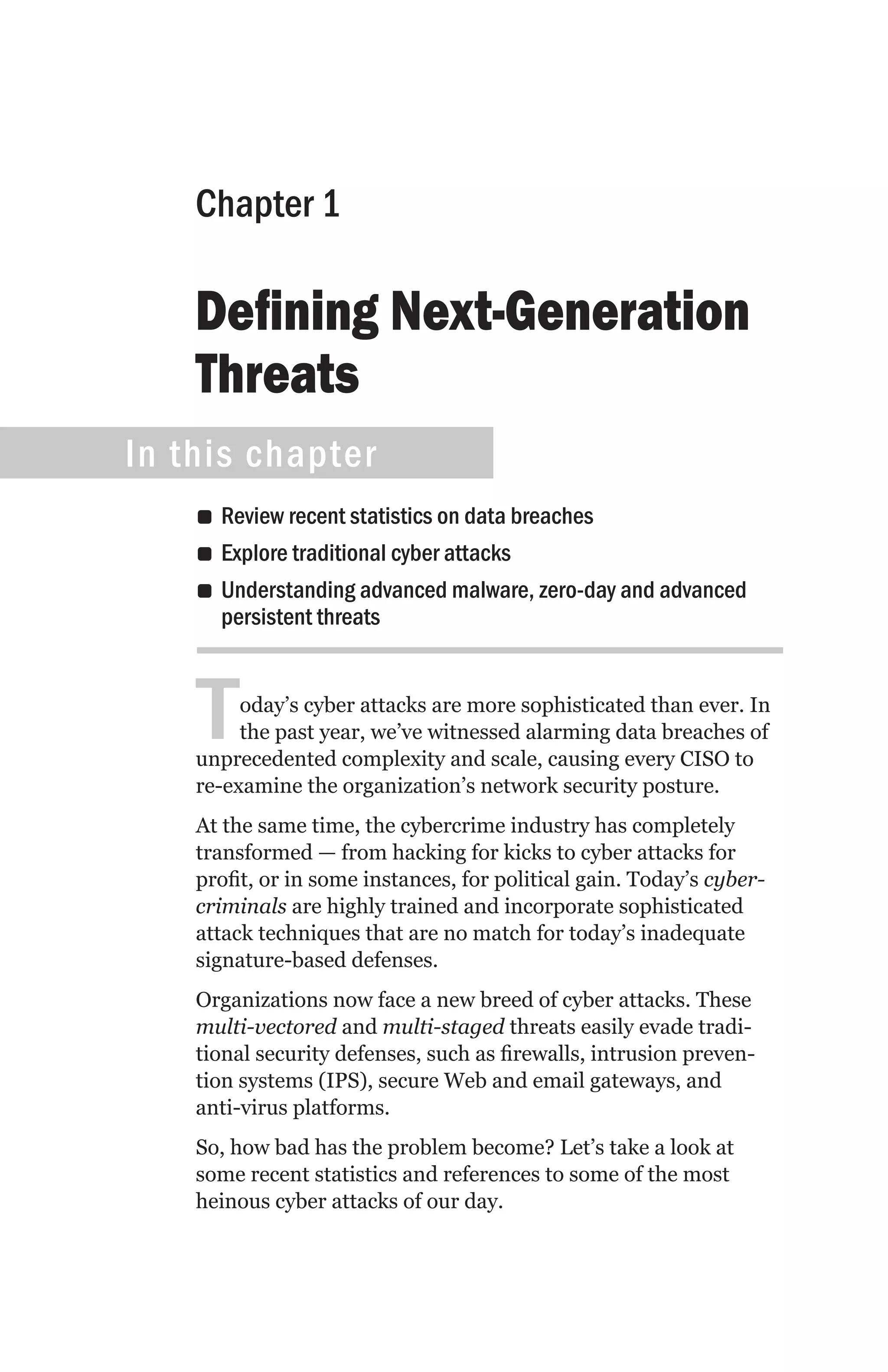 Chapter 1

    Defining Next-Generation
    Threats
In this chapter
    •• Review recent statistics on data breaches
    •• Explore traditional cyber attacks
    •• Understanding advanced malware, zero-day and advanced
       persistent threats



    T    oday’s cyber attacks are more sophisticated than ever. In
         the past year, we’ve witnessed alarming data breaches of
    unprecedented complexity and scale, causing every CISO to
    re-examine the organization’s network security posture.
    At the same time, the cybercrime industry has completely
    transformed — from hacking for kicks to cyber attacks for
    profit, or in some instances, for political gain. Today’s cyber-
    criminals are highly trained and incorporate sophisticated
    attack techniques that are no match for today’s inadequate
    signature-based defenses.
    Organizations now face a new breed of cyber attacks. These
    multi-vectored and multi-staged threats easily evade tradi-
    tional security defenses, such as firewalls, intrusion preven-
    tion systems (IPS), secure Web and email gateways, and
    anti-virus platforms.
    So, how bad has the problem become? Let’s take a look at
    some recent statistics and references to some of the most
    heinous cyber attacks of our day.
 