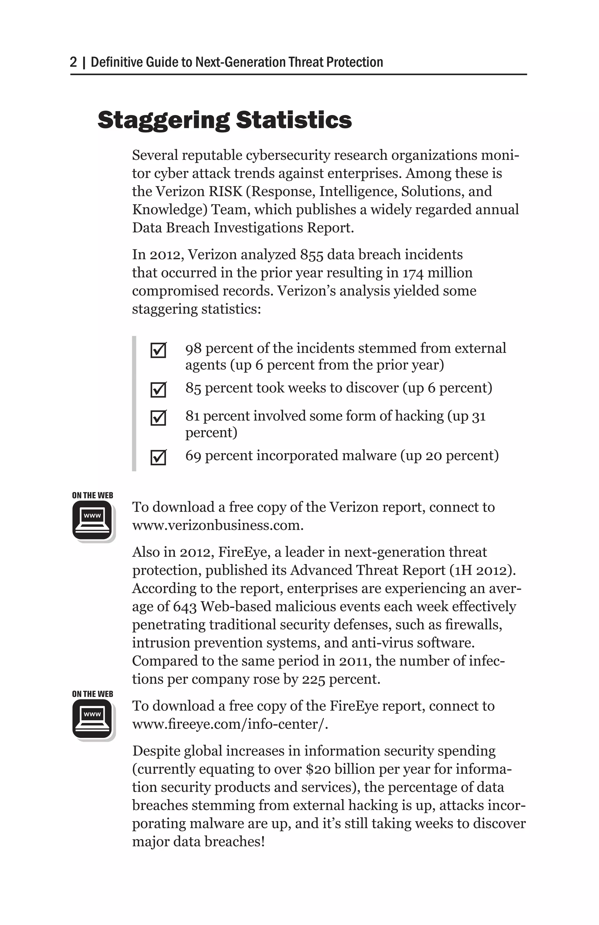2 | Definitive Guide to Next-Generation Threat Protection



      Staggering Statistics
             Several reputable cybersecurity research organizations moni-
             tor cyber attack trends against enterprises. Among these is
             the Verizon RISK (Response, Intelligence, Solutions, and
             Knowledge) Team, which publishes a widely regarded annual
             Data Breach Investigations Report.
             In 2012, Verizon analyzed 855 data breach incidents
             that occurred in the prior year resulting in 174 million
             compromised records. Verizon’s analysis yielded some
             staggering statistics:


               ;;    98 percent of the incidents stemmed from external
                     agents (up 6 percent from the prior year)
               ;;    85 percent took weeks to discover (up 6 percent)

               ;;    81 percent involved some form of hacking (up 31
                     percent)
               ;;    69 percent incorporated malware (up 20 percent)

ON THE WEB
             To download a free copy of the Verizon report, connect to
             www.verizonbusiness.com.
             Also in 2012, FireEye, a leader in next-generation threat
             protection, published its Advanced Threat Report (1H 2012).
             According to the report, enterprises are experiencing an aver-
             age of 643 Web-based malicious events each week effectively
             penetrating traditional security defenses, such as firewalls,
             intrusion prevention systems, and anti-virus software.
             Compared to the same period in 2011, the number of infec-
             tions per company rose by 225 percent.
ON THE WEB
             To download a free copy of the FireEye report, connect to
             www.fireeye.com/info-center/.
             Despite global increases in information security spending
             (currently equating to over $20 billion per year for informa-
             tion security products and services), the percentage of data
             breaches stemming from external hacking is up, attacks incor-
             porating malware are up, and it’s still taking weeks to discover
             major data breaches!
 
