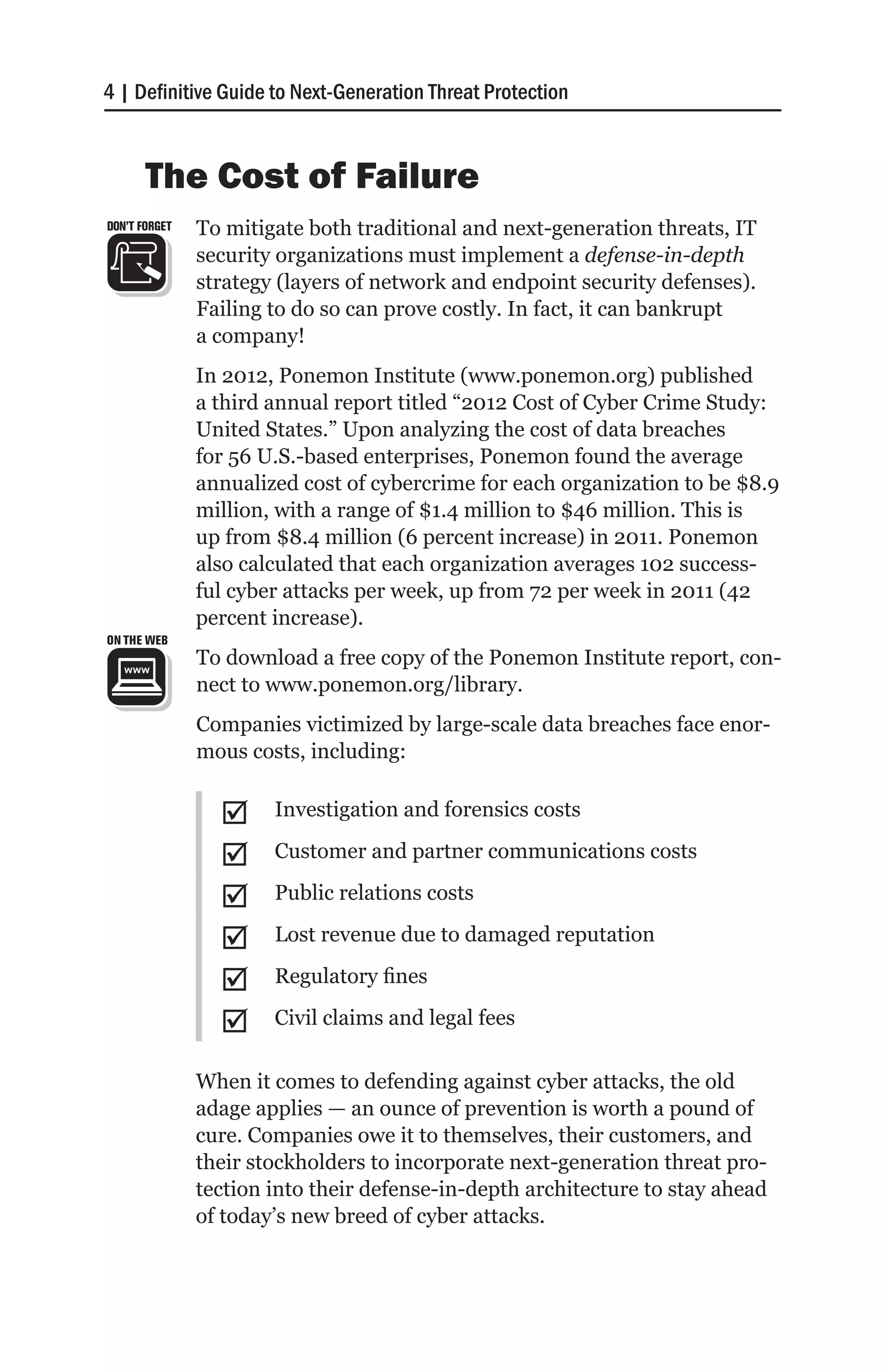 4 | Definitive Guide to Next-Generation Threat Protection


       The Cost of Failure
DON’T FORGET   To mitigate both traditional and next-generation threats, IT
               security organizations must implement a defense-in-depth
               strategy (layers of network and endpoint security defenses).
               Failing to do so can prove costly. In fact, it can bankrupt
               a company!
               In 2012, Ponemon Institute (www.ponemon.org) published
               a third annual report titled “2012 Cost of Cyber Crime Study:
               United States.” Upon analyzing the cost of data breaches
               for 56 U.S.-based enterprises, Ponemon found the average
               annualized cost of cybercrime for each organization to be $8.9
               million, with a range of $1.4 million to $46 million. This is
               up from $8.4 million (6 percent increase) in 2011. Ponemon
               also calculated that each organization averages 102 success-
               ful cyber attacks per week, up from 72 per week in 2011 (42
               percent increase).
ON THE WEB
               To download a free copy of the Ponemon Institute report, con-
               nect to www.ponemon.org/library.
               Companies victimized by large-scale data breaches face enor-
               mous costs, including:


                 ;;    Investigation and forensics costs

                 ;;    Customer and partner communications costs

                 ;;    Public relations costs

                 ;;    Lost revenue due to damaged reputation

                 ;;    Regulatory fines

                 ;;    Civil claims and legal fees

               When it comes to defending against cyber attacks, the old
               adage applies — an ounce of prevention is worth a pound of
               cure. Companies owe it to themselves, their customers, and
               their stockholders to incorporate next-generation threat pro-
               tection into their defense-in-depth architecture to stay ahead
               of today’s new breed of cyber attacks.
 