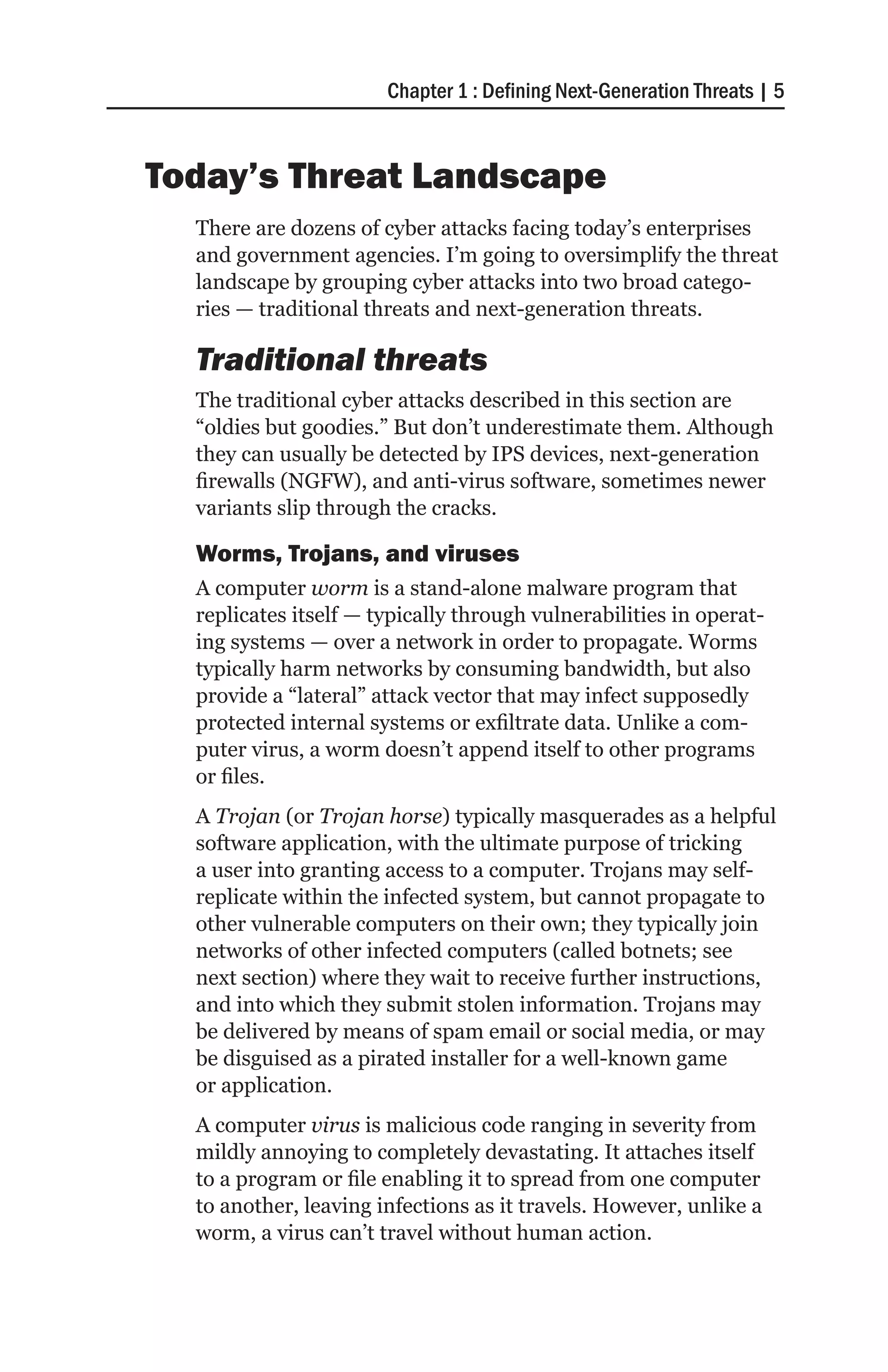 Chapter 1 : Defining Next-Generation Threats | 5



Today’s Threat Landscape
  There are dozens of cyber attacks facing today’s enterprises
  and government agencies. I’m going to oversimplify the threat
  landscape by grouping cyber attacks into two broad catego-
  ries — traditional threats and next-generation threats.

  Traditional threats
  The traditional cyber attacks described in this section are
  “oldies but goodies.” But don’t underestimate them. Although
  they can usually be detected by IPS devices, next-generation
  firewalls (NGFW), and anti-virus software, sometimes newer
  variants slip through the cracks.

  Worms, Trojans, and viruses
  A computer worm is a stand-alone malware program that
  replicates itself — typically through vulnerabilities in operat-
  ing systems — over a network in order to propagate. Worms
  typically harm networks by consuming bandwidth, but also
  provide a “lateral” attack vector that may infect supposedly
  protected internal systems or exfiltrate data. Unlike a com-
  puter virus, a worm doesn’t append itself to other programs
  or files.
  A Trojan (or Trojan horse) typically masquerades as a helpful
  software application, with the ultimate purpose of tricking
  a user into granting access to a computer. Trojans may self-
  replicate within the infected system, but cannot propagate to
  other vulnerable computers on their own; they typically join
  networks of other infected computers (called botnets; see
  next section) where they wait to receive further instructions,
  and into which they submit stolen information. Trojans may
  be delivered by means of spam email or social media, or may
  be disguised as a pirated installer for a well-known game
  or application.
  A computer virus is malicious code ranging in severity from
  mildly annoying to completely devastating. It attaches itself
  to a program or file enabling it to spread from one computer
  to another, leaving infections as it travels. However, unlike a
  worm, a virus can’t travel without human action.
 