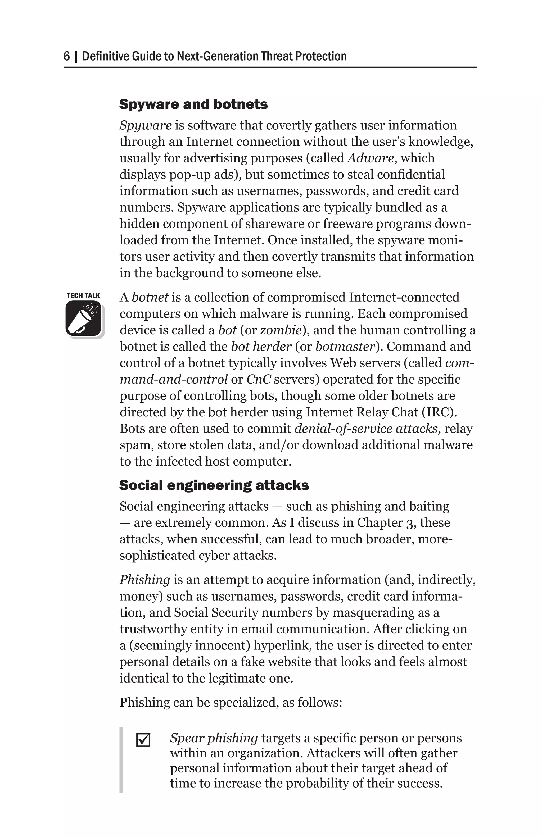 6 | Definitive Guide to Next-Generation Threat Protection


            Spyware and botnets
            Spyware is software that covertly gathers user information
            through an Internet connection without the user’s knowledge,
            usually for advertising purposes (called Adware, which
            displays pop-up ads), but sometimes to steal confidential
            information such as usernames, passwords, and credit card
            numbers. Spyware applications are typically bundled as a
            hidden component of shareware or freeware programs down-
            loaded from the Internet. Once installed, the spyware moni-
            tors user activity and then covertly transmits that information
            in the background to someone else.
TECH TALK   A botnet is a collection of compromised Internet-connected
            computers on which malware is running. Each compromised
            device is called a bot (or zombie), and the human controlling a
            botnet is called the bot herder (or botmaster). Command and
            control of a botnet typically involves Web servers (called com-
            mand-and-control or CnC servers) operated for the specific
            purpose of controlling bots, though some older botnets are
            directed by the bot herder using Internet Relay Chat (IRC).
            Bots are often used to commit denial-of-service attacks, relay
            spam, store stolen data, and/or download additional malware
            to the infected host computer.
            Social engineering attacks
            Social engineering attacks — such as phishing and baiting
            — are extremely common. As I discuss in Chapter 3, these
            attacks, when successful, can lead to much broader, more-
            sophisticated cyber attacks.
            Phishing is an attempt to acquire information (and, indirectly,
            money) such as usernames, passwords, credit card informa-
            tion, and Social Security numbers by masquerading as a
            trustworthy entity in email communication. After clicking on
            a (seemingly innocent) hyperlink, the user is directed to enter
            personal details on a fake website that looks and feels almost
            identical to the legitimate one.
            Phishing can be specialized, as follows:


              ;;     Spear phishing targets a specific person or persons
                     within an organization. Attackers will often gather
                     personal information about their target ahead of
                     time to increase the probability of their success.
 