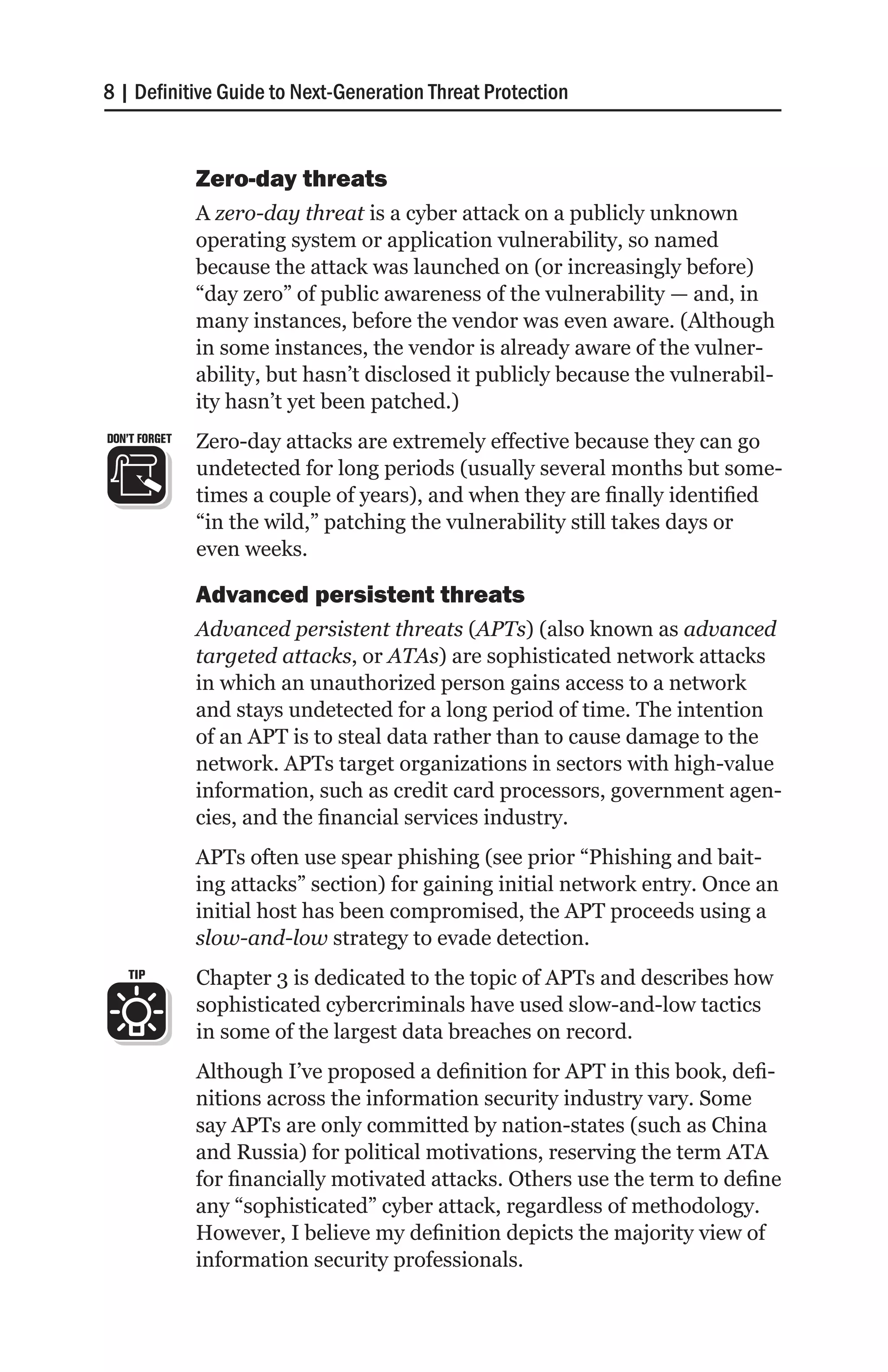 8 | Definitive Guide to Next-Generation Threat Protection


               Zero-day threats
               A zero-day threat is a cyber attack on a publicly unknown
               operating system or application vulnerability, so named
               because the attack was launched on (or increasingly before)
               “day zero” of public awareness of the vulnerability — and, in
               many instances, before the vendor was even aware. (Although
               in some instances, the vendor is already aware of the vulner-
               ability, but hasn’t disclosed it publicly because the vulnerabil-
               ity hasn’t yet been patched.)
DON’T FORGET   Zero-day attacks are extremely effective because they can go
               undetected for long periods (usually several months but some-
               times a couple of years), and when they are finally identified
               “in the wild,” patching the vulnerability still takes days or
               even weeks.

               Advanced persistent threats
               Advanced persistent threats (APTs) (also known as advanced
               targeted attacks, or ATAs) are sophisticated network attacks
               in which an unauthorized person gains access to a network
               and stays undetected for a long period of time. The intention
               of an APT is to steal data rather than to cause damage to the
               network. APTs target organizations in sectors with high-value
               information, such as credit card processors, government agen-
               cies, and the financial services industry.
               APTs often use spear phishing (see prior “Phishing and bait-
               ing attacks” section) for gaining initial network entry. Once an
               initial host has been compromised, the APT proceeds using a
               slow-and-low strategy to evade detection.
   TIP         Chapter 3 is dedicated to the topic of APTs and describes how
               sophisticated cybercriminals have used slow-and-low tactics
               in some of the largest data breaches on record.
               Although I’ve proposed a definition for APT in this book, defi-
               nitions across the information security industry vary. Some
               say APTs are only committed by nation-states (such as China
               and Russia) for political motivations, reserving the term ATA
               for financially motivated attacks. Others use the term to define
               any “sophisticated” cyber attack, regardless of methodology.
               However, I believe my definition depicts the majority view of
               information security professionals.
 