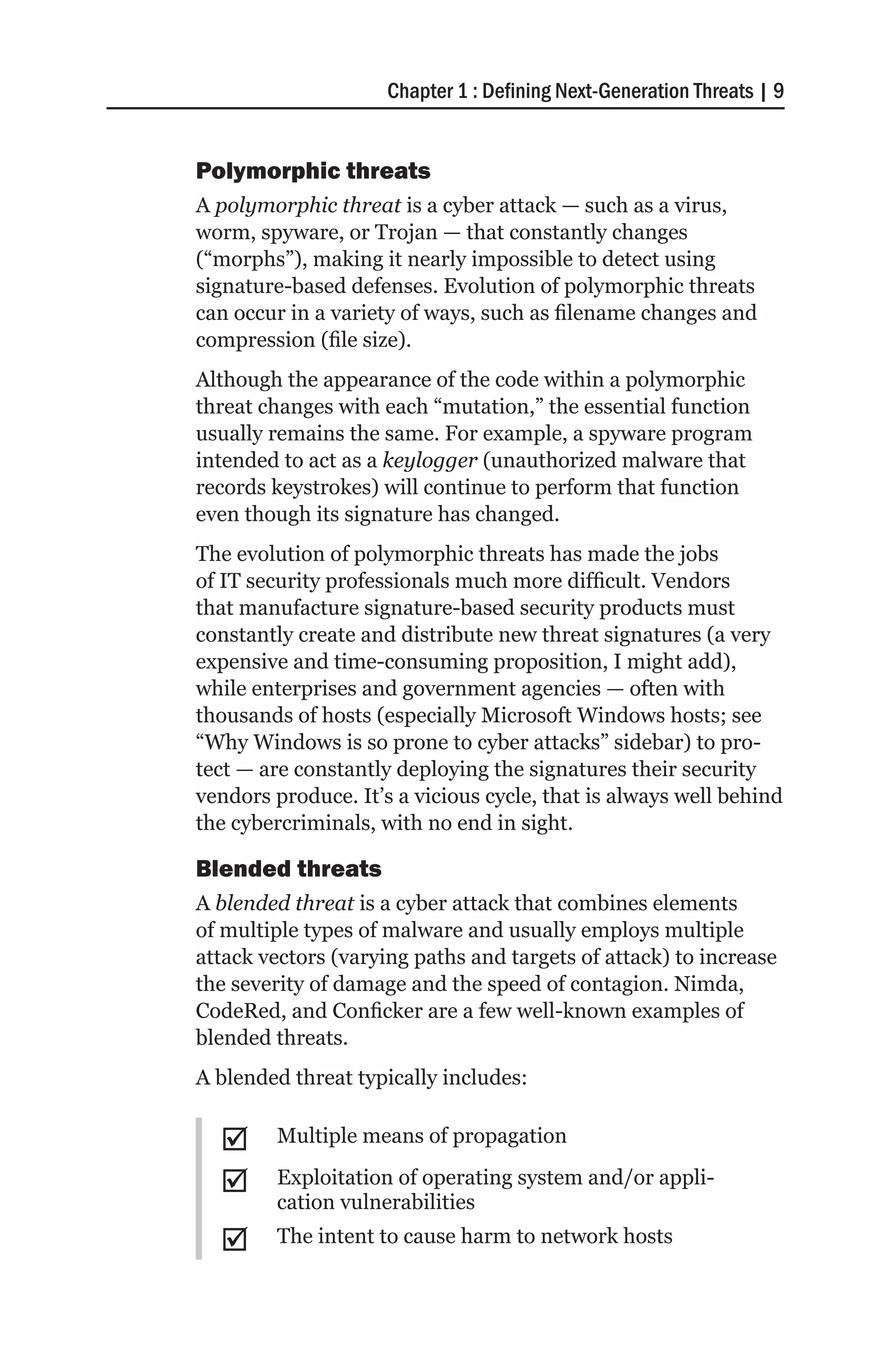 Chapter 1 : Defining Next-Generation Threats | 9


Polymorphic threats
A polymorphic threat is a cyber attack — such as a virus,
worm, spyware, or Trojan — that constantly changes
(“morphs”), making it nearly impossible to detect using
signature-based defenses. Evolution of polymorphic threats
can occur in a variety of ways, such as filename changes and
compression (file size).
Although the appearance of the code within a polymorphic
threat changes with each “mutation,” the essential function
usually remains the same. For example, a spyware program
intended to act as a keylogger (unauthorized malware that
records keystrokes) will continue to perform that function
even though its signature has changed.
The evolution of polymorphic threats has made the jobs
of IT security professionals much more difficult. Vendors
that manufacture signature-based security products must
constantly create and distribute new threat signatures (a very
expensive and time-consuming proposition, I might add),
while enterprises and government agencies — often with
thousands of hosts (especially Microsoft Windows hosts; see
“Why Windows is so prone to cyber attacks” sidebar) to pro-
tect — are constantly deploying the signatures their security
vendors produce. It’s a vicious cycle, that is always well behind
the cybercriminals, with no end in sight.

Blended threats
A blended threat is a cyber attack that combines elements
of multiple types of malware and usually employs multiple
attack vectors (varying paths and targets of attack) to increase
the severity of damage and the speed of contagion. Nimda,
CodeRed, and Conficker are a few well-known examples of
blended threats.
A blended threat typically includes:


  ;;    Multiple means of propagation

  ;;    Exploitation of operating system and/or appli-
        cation vulnerabilities
  ;;    The intent to cause harm to network hosts
 