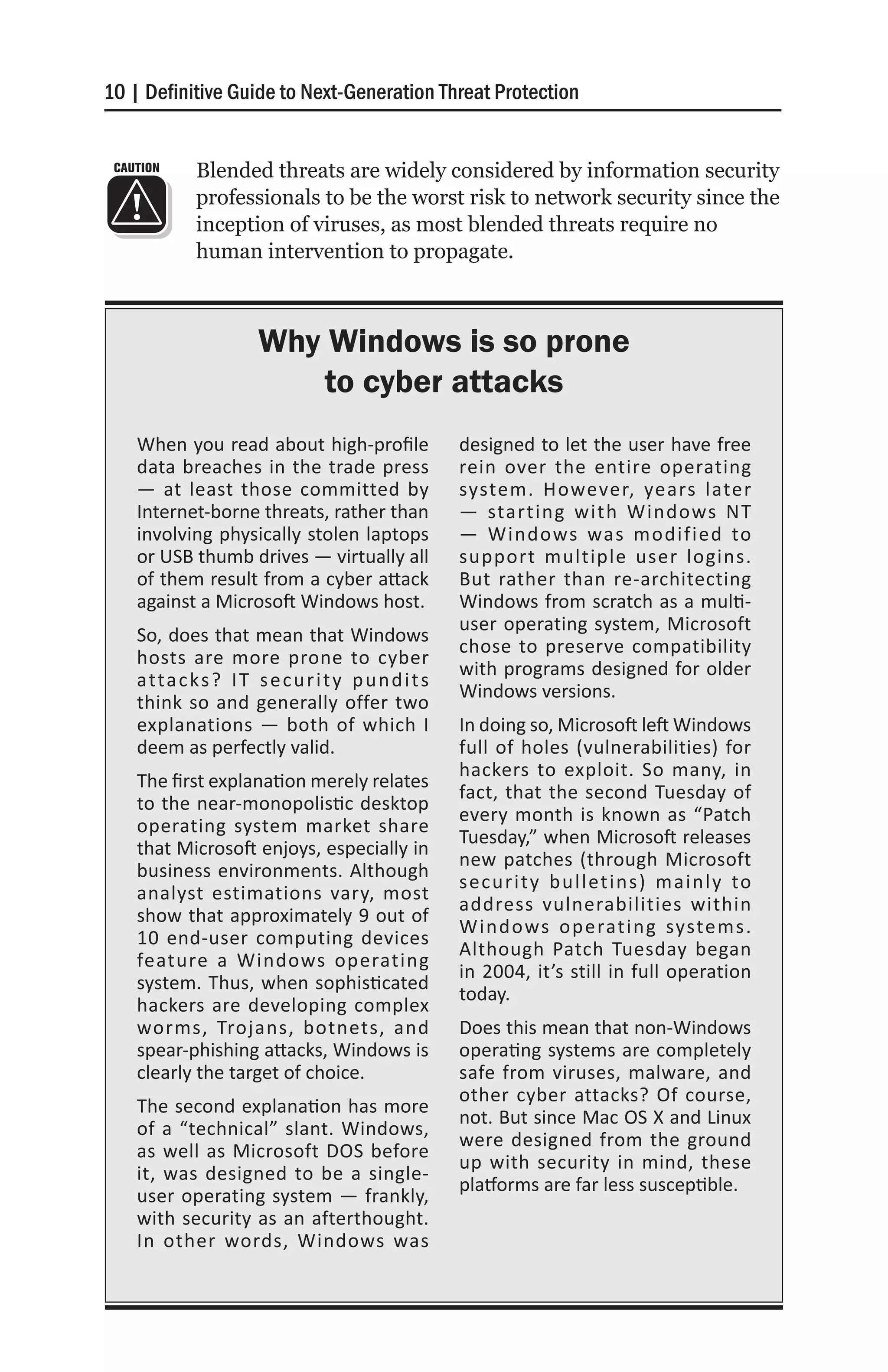 10 | Definitive Guide to Next-Generation Threat Protection


 CAUTION     Blended threats are widely considered by information security
             professionals to be the worst risk to network security since the
             inception of viruses, as most blended threats require no
             human intervention to propagate.



                       Why Windows is so prone
                           to cyber attacks
    When you read about high-profile                 designed to let the user have free
    data breaches in the trade press                 rein over the entire operating
    — at least those committed by                    system. However, years later
    Internet-borne threats, rather than              — starting with Windows NT
    involving physically stolen laptops              — Windows was modified to
    or USB thumb drives — virtually all              support multiple user logins.
    of them result from a cyber attack               But rather than re-architecting
    against a Microsoft Windows host.                Windows from scratch as a multi-
                                                     user operating system, Microsoft
    So, does that mean that Windows
                                                     chose to preserve compatibility
    hosts are more prone to cyber
                                                     with programs designed for older
    a tta c ks ? I T s e c u r i t y p u n d i t s
                                                     Windows versions.
    think so and generally offer two
    explanations — both of which I                   In doing so, Microsoft left Windows
    deem as perfectly valid.                         full of holes (vulnerabilities) for
                                                     hackers to exploit. So many, in
    The first explanation merely relates
                                                     fact, that the second Tuesday of
    to the near-monopolistic desktop
                                                     every month is known as “Patch
    operating system market share
                                                     Tuesday,” when Microsoft releases
    that Microsoft enjoys, especially in
                                                     new patches (through Microsoft
    business environments. Although
                                                     security bulletins) mainly to
    analyst estimations vary, most
                                                     address vulnerabilities within
    show that approximately 9 out of
                                                     Windows operating systems.
    10 end-user computing devices
                                                     Although Patch Tuesday began
    feature a Windows operating
                                                     in 2004, it’s still in full operation
    system. Thus, when sophisticated
                                                     today.
    hackers are developing complex
    worms, Trojans, botnets, and                     Does this mean that non-Windows
    spear-phishing attacks, Windows is               operating systems are completely
    clearly the target of choice.                    safe from viruses, malware, and
                                                     other cyber attacks? Of course,
    The second explanation has more
                                                     not. But since Mac OS X and Linux
    of a “technical” slant. Windows,
                                                     were designed from the ground
    as well as Microsoft DOS before
                                                     up with security in mind, these
    it, was designed to be a single-
                                                     platforms are far less susceptible.
    user operating system — frankly,
    with security as an afterthought.
    In other words, Windows was
 
