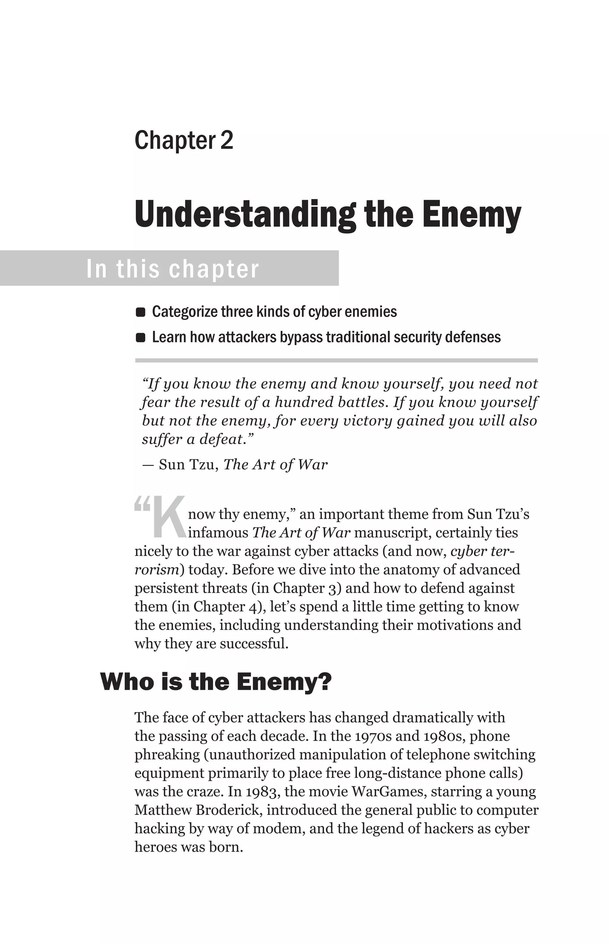 Chapter 2

    Understanding the Enemy
In this chapter
    •• Categorize three kinds of cyber enemies
    •• Learn how attackers bypass traditional security defenses

     “If you know the enemy and know yourself, you need not
     fear the result of a hundred battles. If you know yourself
     but not the enemy, for every victory gained you will also
     suffer a defeat.”
     — Sun Tzu, The Art of War



   “K        now thy enemy,” an important theme from Sun Tzu’s
             infamous The Art of War manuscript, certainly ties
    nicely to the war against cyber attacks (and now, cyber ter-
    rorism) today. Before we dive into the anatomy of advanced
    persistent threats (in Chapter 3) and how to defend against
    them (in Chapter 4), let’s spend a little time getting to know
    the enemies, including understanding their motivations and
    why they are successful.

 Who is the Enemy?
    The face of cyber attackers has changed dramatically with
    the passing of each decade. In the 1970s and 1980s, phone
    phreaking (unauthorized manipulation of telephone switching
    equipment primarily to place free long-distance phone calls)
    was the craze. In 1983, the movie WarGames, starring a young
    Matthew Broderick, introduced the general public to computer
    hacking by way of modem, and the legend of hackers as cyber
    heroes was born.
 